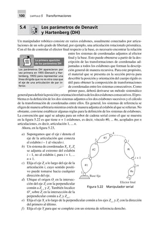 100 CAPÍTULO 5 Transformaciones
5.4 Los parámetros de Denavit
y Hartenberg (DH)
Un manipulador robótico consiste en varios eslabones, usualmente conectados por articu-
laciones de un solo grado de libertad, por ejemplo, una articulación rotacionalo prismática.
Con el fin de controlar el efector final respecto a la base, es necesario encontrar la relación
entre los sistemas de coordenadas adjuntos al efector
final y la base. Esto puede obtenerse a partir de la des-
cripción de las transformaciones de coordenadas ad-
juntadas a todos los eslabones que forman la descrip-
ción general de manera recursiva. Para este propósito,
el material que se presenta en la sección previa para
describir la posición y orientación del cuerpo rígido es
útil para obtener la composición de transformaciones
de coordenadas entre los sistemas consecutivos. Como
primer paso, deberá derivarse un método sistemático
generalparadefinirlaposiciónyorientaciónrelativadelosdoseslabonesconsecutivos.Elpro-
blema es la definición de los dos sistemas adjuntos a los dos eslabones sucesivos y el cálculo
de la transformación de coordenadas entre ellos. En general, los sistemas de referencia se
eligen de manera arbitraria mientras estén de manera adjunta al eslabón al que se refieran. No
obstante, conviene establecer algunas reglas para la definición de los sistemas de eslabones.
La convención que aquí se adopta para un robot de cadena serial como el que se muestra
en la figura 5.22 es que tiene n + 1 eslabones, es decir, vínculo #0, ... #n, acoplados por n
articulaciones, es decir, articulación 1, ... n.
Ahora, en la figura 5.23,
a) Supongamos que el eje i denota el
eje de la articulación que conecta
el eslabón i – 1 al vínculo i.
b) Un sistema de coordenadas Xi
, Yi
, Zi
se adjunta al extremo del eslabón
i – 1, no al eslabón i, para i = 1, ...
n + 1.
c) Elija el eje Zi
a lo largo del eje de la
articulación i, cuyo sentido positi-
vo puede tomarse hacia cualquier
dirección del eje.
d) Ubique el origen Oi
en la intersec-
ción del eje Zi
con la perpendicular
común a Zi–1
y Zi
. También localice
OЈi
sobre Zi
en la intersección de la
perpendicular común a Zi
y Zi+1
.
e) Elija el eje Xi
a lo largo de la perpendicular común a los ejes Zi–1
y Zi
con la dirección
del primero al último.
f) Elija el eje Yi
para que se complete con un sistema de referencia derecho.
Los parámetros DH aparecieron por
vez primera en 1955 (Denavit y Har-
tenberg, 1955) para representar una
línea dirigida que no es otra cosa que
el eje de una articulación de par in-
ferior.
La primera aparición
de los parámetros DH
Figura 5.22 Manipulador serial
#3
Base fija
#2
#1
1
2
3
4
i
#i
#n
n
i + 1
Efector final
 