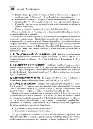 102 CAPÍTULO 5 Transformaciones
• Para el sistema 1 que se une a la base fija, es decir, el eslabón 0, sólo se especifica el
sentido de los ejes Z1
. Entonces O1
y X1
pueden elegirse en forma arbitraria.
• Para el último sistema n + 1 no aplica la convención mencionada, ya que no existe
ningún eslabón n + 1. Por ende, el sistema n + 1 puede elegirse en forma arbitraria.
• Cuando dos ejes consecutivos son paralelos, la perpendicular común entre ellos no se
define de manera única.
• Cuando se cruzan dos ejes consecutivos, el sentido de Xi
es arbitrario.
Cuando la articulación i es prismática, sólo se determina el sentido del eje Zi
, mientras
que la ubicación de Oi
es arbitraria.
En todos estos casos, puede explotarse la indeterminación para simplificar el proceso. Por
ejemplo, los ejes del sistema n + 1 pueden hacerse paralelos a los del sistema n. Una vez que
se hayan establecido los sistemas de los eslabones, la posición y orientación de el sistema
i respecto a el sistema i – 1 quedan completamente especificadas por los cuatro parámetros
que se conocen como parámetros de Denavit y Hartenberg (DH). Por tanto, a estos sistemas
también se les conoce como sistemas de referencia de DH. Los cuatro parámetros DH se
definen como sigue:
a) bi
(Desplazamiento de la articulación) Longitud de las interseccio-
nes de las perpendiculares comunes en el eje de articulación Zi
, es decir, Oi
y OЈi
. Ésta es la
posición relativa de los eslabones i – 1 e i. Esto se mide como la distancia entre Xi
y Xi+1
a
lo largo de Zi
.
b) pi
(Ángulo de la articulación) Es el ángulo entre las proyecciones ortogo-
nales de las perpendiculares normales Xi
y Xi+1
a un plano perpendicular del eje de la articu-
lación Zi
. La rotación es positiva cuando se realiza en el sentido contrario a las manecillas
del reloj. Es el ángulo relativo entre los eslabones i – 1 e i. Esto se mide como el ángulo entre
Xi
y Xi+1
alrededor de Zi
.
c) ai
(Longitud del eslabón) La longitud entre OЈi
y Oi+1
. Esto se mide como la
distancia entre las perpendiculares comunes a los ejes Zi
y Zi+1
a lo largo de Xi+1
.
d) `i
(Ángulo de torsión) El ángulo entre las proyecciones ortogonales de los ejes
de articulación Zi
y Zi+1
sobre un plano perpendicular a la perpendicular común. Esto se mide
como el ángulo entre los ejes Zi
y Zi+1
alrededor del eje Xi+1
para que se tome como positivo
cuando la rotación se realiza en el sentido contrario a las manecillas del reloj.
Observe que los cuatro parámetros que se mencionan arriba se definen en forma secuen-
cial cuando se mueve desde el eslabón i – 1 al eslabón i + 1 a través del eslabón i. Además,
los primeros dos parámetros, es decir, bi
y qi
, definen la posición relativa de los eslabones
i – 1 e i, mientras que los últimos dos, ai
y ai
, describen el tamaño y la forma del eslabón i
que siempre son constantes. Los parámetros bi
y qi
, sin embargo, son variables, dependiendo
del tipo de articulaciones que se usen. En particular,
• ␪i
es variable si la articulación i es rotacional; y
• bi
es variable si la articulación i es prismática.
Así, para un tipo de articulación dada, es decir, rotacional (revoluta) o prismática, uno
de los parámetros DH es variable, lo que se denomina “variable de articulación”, mientras
que los tres parámetros restantes son constantes y se llaman “parámetros de eslabones”.
 