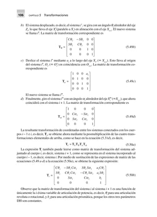 106 CAPÍTULO 5 Transformaciones
b) El sistema desplazado, es decir, el sistema iЈ, se gira con un ángulo qi
alrededor del eje
Zi
, lo que lleva el eje XЈi
(paralelo a Xi
) en alineación con el eje Xi+1
. El nuevo sistema
se llama iЉ. La matriz de transformación correspondiente es
Tq =
C S
S C
i i
i i
q q
q q
-L
N
MMMM
O
Q
PPPP
0 0
0 0
0 0 1 0
0 0 0 1
(5.49b)
c) Deslice el sistema iЉ mediante ai
a lo largo del eje XiЉ
(ϵ Xi+1
). Esto lleva al origen
del sistema iЉ, OiЉ
(ϵ OЈi
) en coincidencia con Oi+1
. La matriz de transformación co-
rrespondiente es
Ta =
1 0 0
0 1 0 0
0 0 1 0
0 0 0 1
aiL
N
MMMM
O
Q
PPPP
(5.49c)
El nuevo sistema se llama iٞ.
d) Finalmente, gire el sistema iٞ con un ángulo ai
alrededor del eje Xi
ٞ (ϵXi+1
), que ahora
coincidirá con el sistema i + 1. La matriz de transformación correspondiente es
Ta =
1 0 0 0
0 0
0 0
0 0 0 1
C S
S C
i i
i i
a a
a a
-
L
N
MMMM
O
Q
PPPP
(5.49d)
La resultante transformación de coordenadas entre los sistemas conectados con los cuer-
pos i – 1 e i, es decir, Ti
, se obtiene ahora mediante la posmultiplicación de las cuatro trans-
formaciones elementales de arriba, como se hace en la ecuación (5.31d), es decir,
Ti = TbTq TaTa (5.50a)
La expresión Ti
también puede leerse como matriz de transformación del sistema ad-
juntado al cuerpo i, es decir, sistema i + 1, como se representa en el sistema incorporado al
cuerpo i – 1, es decir, sistema i. Por medio de sustitución de las expresiones de matriz de las
ecuaciones (5.49 a-d) a la ecuación (5.50a), se obtiene la siguiente expresión:
Ti =
C S C S S a C
S C C C S a S
S C b
i i i i i i i
i i i i i i i
i i i
q q a q a q
q q a q a q
a a
-
-
L
N
MMMM
O
Q
PPPP0
0 0 0 1
(5.50b)
Observe que la matriz de transformación del sistema i al sistema i + 1 es una función de
únicamente la i-ésima variable de articulación de potencia, es decir, qi
para una articulación
revoluta o rotacional, y bi
para una articulación prismática, porque los otros tres parámetros
DH son constantes.
 