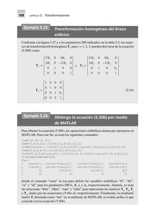 108 CAPÍTULO 5 Transformaciones
Ejemplo 5.23 Transformación homogénea del brazo
esférico
Conforme a la figura 5.27 y a los parámetros DH indicados en la tabla 5.5, las matri-
ces de transformación homogénea Ti
, para i = 1, 2, 3, pueden derivarse de la ecuación
(5.50b) como
T1 =
C S
S C
q q
q q
1 1
1 1
0 0
0 0
0 1 0 0
0 0 0 1
-
L
N
MMMM
O
Q
PPPP
, y T2 =
C S
S C
b
q q
q q
2 2
2 2
2
0 0
0 0
0 1 0
0 0 0 1
-
L
N
MMMM
O
Q
PPPP
,
T3 =
1 0 0 0
0 1 0 0
0 0 1
0 0 0 1
3b
L
N
MMMM
O
Q
PPPP
(5.54)
Ejemplo 5.24 Obtenga la ecuación (5.50b) por medio
de MATLAB
Para obtener la ecuación (5.50b), las operaciones simbólicas tienen que ejecutarse en
MATLAB. Para este fin, se usan los siguientes comandos:
>syms bi thi ai ali;
>tbm=[1,0,0,0;0,1,0,0;0,0,1,bi;0,0,0,1];
>tthm=[cos(thi),-sin(thi),0,0;sin(thi),cos(thi),0,0;0,0,1,0;0,0,0,1];
>tam=[1,0,0,ai;0,1,0,0;0,0,1,0;0,0,0,1];
>talm=[1,0,0,0;0,cos(ali),-sin(ali),0; 0,sin(ali),cos(ali),0; 0,0,0,1];
>tim=tbm*tthm*tam*talm
tim =
[ cos(thi), -sin(thi)*cos(ali), sin(thi)*sin(ali), cos(thi)*ai]
[ sin(thi), cos(thi)*cos(ali), -cos(thi)*sin(ali), sin(thi)*ai]
[ 0, sin(ali), cos(ali), bi]
[ 0, 0, 0, 1]
donde el comando “syms” se usa para definir las variables simbólicas “bi”, “thi”,
“ai” y “ali” para los parámetros DH bi
, qi
, ai
y ai
, respectivamente. Además, se usan
las notaciones “tbm”, “tthm”, “tam” y “talm” para representar las matrices Tb
, Tq
, Ta
y Ta
, dadas por las ecuaciones (5.49a-d), respectivamente. Finalmente, la resultante
matriz Ti
denotada como “tim” en el ambiente de MATLAB, se evalúa arriba, lo que
coincide con la ecuación (5.50b).
 