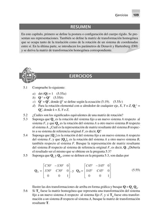 RESUMEN
En este capítulo, primero se define la postura o configuración del cuerpo rígido. Se pre-
sentan sus representaciones. También se define la matriz de transformación homogénea
que se ocupa tanto de la traslación como de la rotación de un sistema de coordenadas
entre sí. En la última parte, se introducen los parámetros de Denavit y Hartenberg (DH)
y se deriva la matriz de transformación homogénea correspondiente.
EJERCICIOS
5.1 Compruebe lo siguiente:
a) det (Q) = 1 (5.55a)
b) Q–1
= QT
(5.55b)
c) QЈ = QT
, donde QЈ se define según la ecuación (5.19). (5.55c)
d) Para la rotación elemental con ␣ alrededor de cualquier eje, X, Y o Z, Qk
–1
=
Qk
T
, donde k = X, Y o Z.
5.2 ¿Cuáles son los significados equivalentes de una matriz de rotación?
5.3 Suponga que QA
es la rotación del sistema fijo a un nuevo sistema A respecto al
sistema F, y que QB
es la rotación del sistema A a otro nuevo sistema B respecto
al sistema A. ¿Cuál es la representación de matriz resultante del sistema B respec-
to a su sistema de referencia original F, es decir, Q?
5.4 Suponga que [QA
] es la rotación d del sistema fijo a un nuevo sistema A respecto
del sistema F, y que [QB
]F
es la rotación del sistema A a otro nuevo sistema B,
también respecto al sistema F. Busque la representación de matriz resultante
del sistema B respecto al sistema de referencia original F, es decir, Q. ¿Debería
el resultado ser el mismo que se obtiene en la pregunta 5.3?
5.5 Suponga que QA
y QB
, como se definen en la pregunta 5.3, son dadas por
QA =
C S
S C
30 30 0
30 30 0
0 0 1
∞ - ∞
∞ ∞
L
N
MMM
O
Q
PPP
, y QB =
C S
S C
45 45 0
45 45 0
0 0 1
∞ - ∞
∞ ∞
L
N
MMM
O
Q
PPP
(5.55)
Ilustre las dos transformaciones de arriba en forma gráfica y busque Q = QA
QB
.
5.6 Si TA
fuese la matriz homogénea que representa una transformación del sistema
fijo a un nuevo sistema A respecto al sistema fijo F, y si TB
fuese otra transfor-
mación a un sistema B respecto al sistema A, busque la matriz de transformación
resultante T.
Ejercicios 109
 