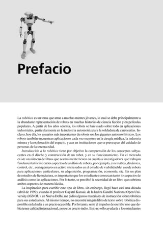 La robótica es un tema que atrae a muchas mentes jóvenes, lo cual se debe principalmente a
la abundante representación de robots en muchas historias de ciencia ficción y en películas
populares. A partir de los años sesenta, los robots se han usado sobre todo en aplicaciones
industriales, particularmente en la industria automotriz para la soldadura de carrocerías. In-
cluso, hoy día, los usuarios más importantes de robots son los gigantes automovilísticos. Los
robots también encuentran aplicaciones cada vez mayores en la cirugía médica, la industria
minera y la exploración del espacio, y aun en instituciones que se preocupan del cuidado de
personas de la tercera edad.
Introducción a la robótica tiene por objetivo la comprensión de los conceptos subya-
centes en el diseño y construcción de un robot, y en su funcionamiento. En el mercado
existe un número de libros que normalmente tienen en cuenta a investigadores que trabajan
fundamentalmente en los aspectos de análisis de robots, por ejemplo, cinemática, dinámica,
control, etc., o a ingenieros en activo interesados en el estudio de viabilidad del uso de robots
para aplicaciones particulares, su adquisición, programación, economía, etc. En un plan
de estudios de licenciatura, es importante que los estudiantes conozcan tanto los aspectos de
análisis como las aplicaciones. Por lo tanto, se percibió la necesidad de un libro que cubriera
ambos aspectos de manera lúcida.
La inspiración para escribir este tipo de libro, sin embargo, llegó hace casi una década
(abril de 1999), cuando el profesor Gayatri Kansal, de la Indira Gandhi National Open Uni-
versity (IGNOU), en Nueva Delhi, me pidió algunos materiales de instrucción sobre robótica
para sus estudiantes.Al mismo tiempo, no encontré ningún libro de texto sobre robótica dis-
ponible en la India a un precio accesible. Por lo tanto, sentí el impulso de escribir uno que de-
bía tener calidad internacional, pero con precio indio. Esto no sólo ayudaría a los estudiantes
Prefacio
 