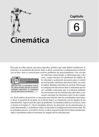 Cinemática
Para que un robot ejecute una tarea específica, primero que nada deberá establecerse la
posición y la orientación del efector final, es decir, su posición o configuración en relación
con su base. Esto es esencial para resolver problemas de posicionamiento. Una vez que
las relaciones mencionadas se diferencian una y dos
veces, surgen entonces los problemas de análisis de
la velocidad y aceleración necesarios para el control
de movimientos uniformes del efector final, así como
el análisis dinámico del robot en cuestión. Puesto que
la configuración del efector final se determina por las
seis variables cartesianas que se controlan mediante
los movimientos de las articulaciones del robot, es ne-
cesario encontrar las relaciones entre los dos conjun-
tos. En el análisis de posición, se encuentra una relación entre las coordenadas cartesianas,
es decir, la posición de un punto en el efector final y su orientación con los ángulos de las
articulaciones.Aquí existen dos tipos de problemas: la cinemática directa y la inversa, como
se ilustra en la figura 6.1. En la cinemática directa, las posiciones de las articulaciones ya
están determinadas y el problema radica en encontrar la configuración del efector final. En
la cinemática inversa, se resuelve inverso, es decir, la posición del efector final está determi-
nada y el problema radica en encontrar los ángulos de las articulaciones.
Capítulo
6
Mientras que la cinemática inversa
de robots seriales permite encontrar
múltiples soluciones, la cinemática
directa sólo tiene una solución.
Cinemática inversa vs.
directa
 
