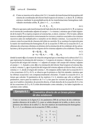 114 CAPÍTULO 6 Cinemática
d) Como se muestra en la subsección 5.4.1, la matriz de transformación homogénea del
sistema de coordenadas del efector final respecto al sistema 1, es decir, T, se obtiene
entonces mediante la posmultiplicación de las transformaciones homogéneas indi-
viduales mostradas arriba, Ti, para i = 1, … n, es decir,
T = T1 T2 º Tn (6.1)
Observe que para cada transformación del lado derecho de la ecuación (6.1), Ti se expresa
en el sistema de coordenadas adjunto al cuerpo i – 1 o sistema i, mientras que el lado izquier-
do de la matriz T se expresa respecto al sistema fijo, es decir, sistema 1. Por lo tanto, deberá
tenersecuidadoparatransferircorrectamentelosvectoresymatricesasociadosalossistemas
sucesivos antes de multiplicarlos o sumarlos en los últimos sistemas . La ecuación (6.1) se
conoce como la ecuación de clausura del robot en cuestión. Si se sustituye la expresión para
la matriz de transformación homogénea Ti de la ecuación (5.50b) en la ecuación (6.1), se
obtienen dos relaciones distintas en términos de la orientación de los eslabones de las articu-
lacionesydelasposicionesdelosorígenesdelossistemasadjuntosaloseslabones.Éstasson
p = a1 + Q1 a2 + º + Q1 º Qn–1 an (6.3)
Q = Q1 Q2 º Qn (6.2)
donde la matriz Qi es la matriz de rotación ortogonal que se introdujo en la subsección 5.2.2,
que representa la orientación del sistema i + 1 respecto al sistema i. Además, el vector ai es
la posición del origen del sistema i + 1 adjunto al cuerpo i del cuerpo del sistema i adjunto
al cuerpo i – 1. Aunado a esto, Q es la orientación del efector final respecto al sistema fijo,
es decir, sistema 1, y p es la posición del origen del sistema adjunto al efector final, es decir,
sistema n + 1, desde el origen del sistema 1. Al comparar ambos lados de la ecuación (6.1)
o las ecuaciones (6.2) y (6.3), se observa que la primera es fácil de entender, mientras que
las últimas ecuaciones son computacionalmente eficientes. Usando la ecuación (6.1), se
tienen que calcular 16 parámetros de las matrices 4 × 4, mientras que sólo se utilizan 12
parámetros, nueve para las matrices de 3 × 3 y tres para los vectores de posición. Observe
que en el análisis cinemático de posición directa, el lado derecho de la ecuación (6.1) o los
de las ecuaciones (6.2) y (6.3) están determinados como entradas y los lados izquierdos se
calculan como salidas.
Ejemplo 6.1 Cinemática directa de un brazo planar
de dos eslabones
Como se muestra en la figura 6.2, los parámetros DH de un brazo de dos eslabones
pueden obtenerse de la tabla 5.2, como se señala después de la tabla, es decir, en las
primeras dos hileras de la tabla 5.2. Sus dos matrices de transformación homogénea
Ti, i = 1, 2, se obtienen con la ecuación (5.50b), es decir,
Ti ∫
c s a c
s c a s
i i i i
i i i i
-L
N
MMMM
O
Q
PPPP
0
0
0 0 1 0
0 0 0 1
(6.4)
 