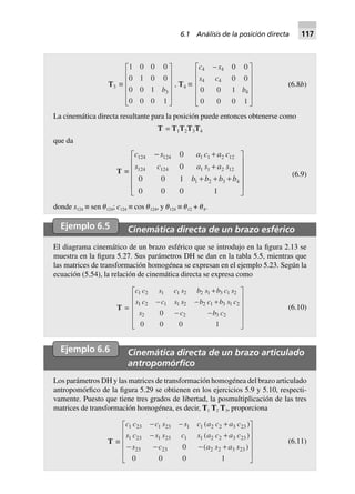 T3 ∫
1 0 0 0
0 1 0 0
0 0 1
0 0 0 1
3b
L
N
MMMM
O
Q
PPPP
, T4 ∫
c s
s c
b
4 4
4 4
4
0 0
0 0
0 0 1
0 0 0 1
-L
N
MMMM
O
Q
PPPP
(6.8b)
La cinemática directa resultante para la posición puede entonces obtenerse como
T = T1T2T3T4
que da
T ∫
c s a c a c
s c a s a s
b b b b
124 124 1 1 2 12
124 124 1 1 2 12
1 2 3 4
0
0
0 0 1
0 0 0 1
- +
+
+ + +
L
N
MMMM
O
Q
PPPP
(6.9)
donde s124 ≡ sen ␪124; c124 ≡ cos ␪124, y ␪124 ≡ ␪12 + ␪4.
Ejemplo 6.5 Cinemática directa de un brazo esférico
El diagrama cinemático de un brazo esférico que se introdujo en la figura 2.13 se
muestra en la figura 5.27. Sus parámetros DH se dan en la tabla 5.5, mientras que
las matrices de transformación homogénea se expresan en el ejemplo 5.23. Según la
ecuación (5.54), la relación de cinemática directa se expresa como
T =
c c s c s b s b c s
s c c s s b c b s c
s c b c
1 2 1 1 2 2 1 3 1 2
1 2 1 1 2 2 1 3 1 2
2 2 3 20
0 0 0 1
+
- - +
- -
L
N
MMMM
O
Q
PPPP
(6.10)
Ejemplo 6.6 Cinemática directa de un brazo articulado
antropomórﬁco
Los parámetros DH y las matrices de transformación homogénea del brazo articulado
antropomórfico de la figura 5.29 se obtienen en los ejercicios 5.9 y 5.10, respecti-
vamente. Puesto que tiene tres grados de libertad, la posmultiplicación de las tres
matrices de transformación homogénea, es decir, T1 T2 T3, proporciona
T ∫
c c c s s c a c a c
s c s s c s a c a c
s c a s a s
1 23 1 23 1 1 2 2 3 23
1 23 1 23 1 1 2 2 3 23
23 23 2 2 3 230
0 0 0 1
- - +
- +
- - - +
L
N
MMMM
O
Q
PPPP
( )
( )
( )
(6.11)
6.1 Análisis de la posición directa 117
 