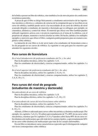 de la India a poseer un libro de robótica, sino también a los de otros de países de condiciones
económicas parecidas.
A pesar de que el libro se dirige básicamente a estudiantes universitarios de las ingenie-
rías mecánica y eléctrica y a alumnos de ciencias de la computación que se inscriben en un
curso de robótica, también puede servir a las necesidades de un curso de robótica de nivel
avanzado dirigido a estudiantes de maestría o doctorado que se enfoquen, por ejemplo, en
cinemática, dinámica y control de robots. El material que ofrece este libro también pueden
utilizarlo ingenieros activos con o sin previa experiencia en el tema de la robótica, con el
propósito de adoptar, mantener o incluso diseñar un robot. De hecho, debido a los múltiples
ejemplos y ejercicios que ofrece el libro, cualquiera podrá prepararse para un examen com-
petitivo sobre robótica.
La intención de este libro es la de servir tanto a los estudiantes de licenciatura como a
los de posgrado en sus cursos de robótica. La siguiente es una guía para los maestros que
atienden los siguientes niveles:
Para cursos de licenciatura
En el nivel introductorio (de preferencia estudiantes del 2o. y 3er. año)
Para la disciplina mecánica, utilice los capítulos 1 a 6.
Para los estudiantes de electricidad y ciencias computacionales, utilice los capítulos 1 a
5 y 12.
En el nivel superior (de preferencia estudiantes del 3er. y 4o. año)
Para la disciplina mecánica, utilice los capítulos 2, 6 a 8 y 11.
Para los estudiantes de electricidad y ciencias computacionales, utilice los capítulos 2,
5, 6, 8, 10 y 11.
Para cursos del nivel de posgrado
(estudiantes de maestría y doctorado)
Sin antecedentes de un curso de robótica
Para la disciplina mecánica, utilice los capítulos 1 a 8.
Para la disciplina eléctrica, utilice los capítulos 1 a 5, 10 y 12.
Con antecedentes de cursos del nivel licenciatura sobre robótica
Para la disciplina mecánica, utilice los capítulos 5 a 11.
Para los estudiantes de electricidad y ciencias computacionales, utilice los capítulos 5 a
8, 10 y 11.
Además, el libro es adecuado para cursos sobre mecatrónica y dinámica multicuerpo. Por
ejemplo, los capítulos 3 a 6, 8 y 10 cubren aproximadamente de 75 a 80% de un curso sobre
mecatrónica, mientras que los capítulos 5, 6, 8 y 9 pueden cubrir hasta 80% de un curso so-
bre dinámica de multicuerpos que sólo trate de los cuerpos rígidos, y aproximadamente 60%
de un curso sobre dinámica de multicuerpos que trate de los cuerpos deformables.
En este libro se introducen varias características especiales que lo distinguen de cualquier
otro texto contemporáneo sobre robótica:
Prefacio xiii
 