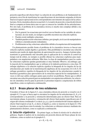122 CAPÍTULO 6 Cinemática
posición específicas del efector final. La solución de este problema es de fundamental im-
portancia con el fin de transformar las especificaciones de movimiento asignadas al efector
final en el espacio operacional en los correspondientes movimientos de espacio de las articu-
laciones. En la cinemática directa (ecuación 6.1), la matriz de posición y rotación del efector
final se computa en forma única una vez que se conocen las variables de las articulaciones.
Por otro lado, el problema de la cinemática inversa es mucho más complejo debido a las
siguientes razones:
• Por lo general, las ecuaciones por resolver son no lineales en las variables de articu-
laciones; de este modo, no siempre es posible encontrar una solución explícita.
• Pueden existir múltiples soluciones.
• También pueden existir soluciones infinitas, por ejemplo, en el caso de manipuladores
robóticos cinemáticamente redundantes.
• Posiblemente no hay soluciones admisibles debido a la arquitectura del manipulador.
Un planteamiento posible frente al problema de la cinemática inversa es buscar una
solución explícita usando álgebra o geometría. Otra posibilidad es encontrar una solución
numérica por medio de algún algoritmo de aproximación sucesiva. Aunque el primer plan-
teamiento es generalmente más deseable para la aplicación de la solución al control de
tiempo real de robots, no siempre es posible obtener las soluciones explícitas para mani-
puladores con arquitectura arbitraria. Más bien, la clase de manipuladores para los cuales
las soluciones explícitas quedan garantizadas es muy limitada. Observe, sin embargo, que
la mayoría de los manipuladores que se utilizan en la industria pertenecen a esta clase. El
enfoque algebraico a la solución explícita significa la búsqueda de los ángulos de las de
articulaciones por medio de la transformación algebraica de las ecuaciones (6.1)-(6.3). El
enfoque geométrico significa la búsqueda de los ángulos de las articulaciones usando la
heurística geométrica para aprovecharse de la estructura especial de los manipuladores. A
veces es útil usar ambos enfoques juntos para resolver un problema. Puesto que es difícil
encontrar una solución general para un manipulador con arquitectura arbitraria, las solucio-
nes de cinemática inversa para la posición se presentan respecto a arquitecturas de robots
específicas, como se explicará a continuación.
6.2.1 Brazo planar de tres eslabones
Considere el brazo de la figura 6.3, cuya cinemática directa de posición se resuelve en el
ejemplo 6.3. Lo que se busca aquí es encontrar los ángulos de las articulaciones ␪1, ␪2 y ␪3
correspondientes a la posición y orientación determinadas para un efector final. Para un
movimiento planar, la posición y orientación del efector final pueden especificarse por el
origen del sistema coordenado 4, es decir, (px py), y por la orientación del sistema adjunto al
efector final respecto al eje X1, es decir, el ángulo ␸, como se muestra en la figura 6.3. Por
lo tanto, se especifican como la entrada. Las soluciones se obtienen entonces mediante dos
planteamientos distintos, como se explicará a continuación.
i) Solución algebraica En primer lugar, se ilustra la técnica de la solución al-
gebraica. Según el análisis de la cinemática de posición directa del brazo planar de tres
eslabones, como se realizó en el ejemplo 6.3,
j = q1 + q2 + q3 (6.15a)
 