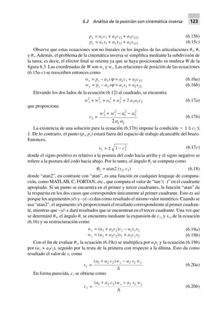 px = a1c1 + a2c12 + a3c123 (6.15b)
py = a1s1 + a2s12 + a3s123 (6.15c)
Observe que estas ecuaciones son no lineales en los ángulos de las articulaciones ␪1, ␪2
y ␪3. Además, el problema de la cinemática inversa se simplifica mediante la subdivisión de
la tarea, es decir, el efector final se orienta ya que se haya posicionado su muñeca W de la
figura 6.3. Las coordenadas de W son wx y wy. Las relaciones de posición de las ecuaciones
(6.15a-c) se reescriben entonces como
wx = px – a3 cj = a1c1 + a2c12 (6.16a)
wy = py – a3 sj = a1s1 + a2s12 (6.16b)
Elevando los dos lados de la ecuación (6.12) al cuadrado, se encuentra
w2
x + w2
y = a1
2
+ a2
2
+ 2 a1a2c2 (6.17a)
que proporciona
c2 =
w w a a
a a
2 z
2 2
1
2
2
2
1 22
  
(6.17b)
La existencia de una solución para la ecuación (6.17b) impone la condición Ϫ 1 ≤ c2 ≤
1. De lo contrario, el punto (px, py) estará fuera del espacio de trabajo alcanzable del brazo.
Entonces,
s2 = ± 1 2
2
- c (6.17c)
donde el signo positivo es relativo a la postura del codo hacia arriba y el signo negativo se
refiere a la postura del codo hacia abajo. Por lo tanto, el ángulo ␪2 se computa como
q2 = atan2 (s2, c2) (6.18)
donde “atan2”, en contraste con “atan”, es una función en cualquier lenguaje de computa-
ción, como MATLAB, C, FORTAN, etc., que computa el valor de “tan-1
( )” en el cuadrante
apropiado. Si un punto se encuentra en el primer y tercer cuadrantes, la función “atan” da
la respuesta en los dos casos que corresponden únicamente al primer cuadrante. Esto es así
porque los argumentos y/x y –y(–x) dan como resultado el mismo valor numérico. Cuando se
usa “atan2”, el argumento y/x proporcionará el resultado correspondiente al primer cuadran-
te, mientras que –y/–x dará resultados que se encuentran en el tercer cuadrante. Una vez que
se determinó ␪2, el ángulo ␪1 se encuentra mediante la expansión de c12 y s12 de la ecuación
(6.16) y su restructuración como
wx = (a1 + a2c2)c1 – a2s1s2 (6.19a)
wy = (a1 + a2c2)s1 + a2c1s2 (6.19b)
Con el fin de evaluar ␪1, la ecuación (6.19a) se multiplica por a2s2 y la ecuación (6.19b)
por (a1 + a2c2), seguido por la resta de la primera con respecto a la última. Esto da como
resultado el valor de s1 como
s1 =
( )a a c w a s wy x1 2 2 2 2+ -
D
(6.20a)
En forma parecida, c1 se obtiene como
c1 =
( )a a c w a s wx y1 2 2 2 2+ +
D
(6.20b)
6.2 Análisis de la posición con cinemática inversa 123
 