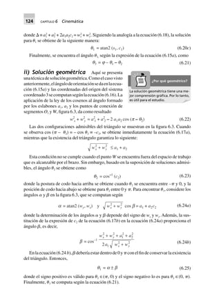 124 CAPÍTULO 6 Cinemática
donde ⌬ ≡ a1
2
+ a2
2
+ 2a1a2c2 = wx
2
+ wy
2
. Siguiendo la analogía a la ecuación (6.18), la solución
para ␪1 se obtiene de la siguiente manera:
q1 = atan2 (s1, c1) (6.20c)
Finalmente, se encuentra el ángulo ␪3, según la expresión de la ecuación (6.15a), como
q3 = j – q1 – q2 (6.21)
ii) Solución geométrica Aquí se presenta
unatécnicadesolucióngeométrica.Comoelcasovisto
anteriormente,elángulodeorientaciónsedaenlaecua-
ción (6.15a) y las coordenadas del origen del sistema
coordenado3secomputansegúnlaecuación(6.16).La
aplicación de la ley de los cosenos al ángulo formado
por los eslabones a1, a2 y los puntos de conexión de
segmentos O1 y W, figura 6.3, da como resultado
w2
x + w2
y = a2
1 + a2
2 – 2 a1a2 cos (p – q2) (6.22)
Las dos configuraciones admisibles del triángulo se muestran en la figura 6.3. Cuando
se observa cos (␲ – ␪2) = – cos ␪2 ≡ –c2, se obtiene inmediatamente la ecuación (6.17a),
mientras que la existencia del triángulo garantiza lo siguiente:
w wx y
2 2
+ £ a1 + a2
Esta condición no se cumple cuando el punto W se encuentra fuera del espacio de trabajo
que es alcanzable por el brazo. Sin embargo, basado en la suposición de soluciones admisi-
bles, el ángulo ␪2 se obtiene como
q2 = cos–1
(c2) (6.23)
donde la postura de codo hacia arriba se obtiene cuando ␪2 se encuentra entre –␲ y 0, y la
posición de codo hacia abajo se obtiene para ␪2 entre 0 y ␲. Para encontrar ␪1, considere los
ángulos ␣ y ␤ en la figura 6.3, que se computan según
a = atan2 (wy, wx) y w wx y
2 2
+ cos b = a1 + a2c2
(6.24a)
donde la determinación de los ángulos ␣ y ␤ depende del signo de wx y wy. Además, la sus-
titución de la expresión de c2 de la ecuación (6.17b) en la ecuación (6.24a) proporciona el
ángulo ␤, es decir,
b = cos–1
w w a a
a w w
x y
x y
2 2
1
2
2
2
1
2 2
2
+ + +
+ (6.24b)
En la ecuación (6.24 b), ␤ debería estar dentro de 0 y ␲ con el fin de conservar la existencia
del triángulo. Entonces,
q1 = a ± b (6.25)
donde el signo positivo es válido para ␪2 ∈(␲, 0) y el signo negativo lo es para ␪2 ∈(0, ␲).
Finalmente, ␪3 se computa según la ecuación (6.21).
La solución geométrica tiene una me-
jor comprensión gráﬁca. Por lo tanto,
es útil para el estudio.
¿Por qué geométrico?
 