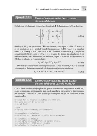 Ejemplo 6.11 Cinemática inversa del brazo planar
de tres eslabones
En la figura 6.3, la matriz homogénea de entrada T de la ecuación (6.7) se da como
T ∫
1
2
3
2
0 3
5
2
3
2
1
2
0
3
2
1
0 0 1 0
0 0 0 1
- +
+
L
N
MMMMMM
O
Q
PPPPPP
(6.26a)
donde ␸ = 60º, y los parámetros DH constantes no cero, según la tabla 5.2, son a1 =
a2 = 2 unidades, y a3 = 1 unidad. Usando las ecuaciones (6.17b-c), c2 y s2 se calculan
como c2 = 0.866 y s2 = 0.5, que da ␪2 = 30º. Entonces se evalúan s1 y c1 según las
ecuaciones (6.20a-b) como s1 = 0 y c1 = 1. El valor del ángulo de articulación ␪1 se
obtiene como ␪1 = 0º. Finalmente, se obtiene ␪3 según la ecuación (6.21) como ␪3 =
30º. Los resultados se resumen abajo:
q1 = 0o
, q2 = 30o
y q3 = 30o
(6.26b)
Observe que se usaron los valores positivos de s2 para evaluar ␪2 = 30º. El uso del
valor negativo daría como resultado el siguiente conjunto de resultados:
q1 = 26.56o
, q2 = –30o
, y q3 = 63.43o
(6.26c)
Ejemplo 6.12 Cinemática inversa del brazo planar
de tres eslabones usando MATLAB
Con el fin de resolver el ejemplo 6.11, puede escribirse un programa de MATLAB,
como se muestra a continuación, que puede guardarse en un archivo denominado,
por ejemplo, “ch6ikin3.m”, que puede ejecutarse para arrojar los resultados arriba
mencionados.
%Program for the inverse kinematics of 3-link arms
%Non-zero constant DH parameters
a1=2; a2=2;a3=1;
%Input
phi=pi/3; px=2.5+sqrt(3); py=1+sqrt(3)/2;
%Intermediate calculations
wx=px-a3*cos(phi); wy=py-a3*sin(phi); del=wx*wx+wy*wy;
%Calculations for theta_2
c2=(del-a1*a1-a2*a2)/(2*a1*a2); s2=sqrt(1-c2*c2);
th21=atan2(s2,c2); th22=atan2(-s2,c2);
%Calculation for finding theta_1
6.2 Análisis de la posición con cinemática inversa 125
 