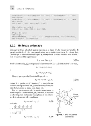 126 CAPÍTULO 6 Cinemática
s11=((a1+a2*cos(th21))*wy-a2*s2*wx)/del; c11=((a1+a2*cos(th21))*wx-
a2*s2*wy)/del;
s12=((a1+a2*cos(th22))*wy+a2*s2*wx)/del; c12=((a1+a2*cos(th22))*wx+
a2*s2*wy)/del;
th11=atan2(s11,c11); th12=atan2(s12,c12);
%Calculation for theta_3
th31=phi-th11-th21; th32=phi-th12-th22;
%Angles in degree
r2d=180/pi;
th11d=th11*r2d, th12d=th12*r2d, th21d=th21*r2d, th22d=th22*r2d,
th31d=th31*r2d, th32d=th32*r2d
6.2.2 Un brazo articulado
Considere el brazo articulado que se presenta en la figura 6.7. Se buscan las variables de
las articulación ␪1, ␪2 y ␪3, correspondientes a una posición conocida pw del efector final.
Observe que la relación cinemática para pw se expresa en la cuarta columna de la matriz T
en la ecuación (6.11), según la cual
q1 = a tan 2 (py, px) (6.27a)
donde las entradas px y py son iguales a los elementos (4,1) y (4,2) de la matriz T, es decir,
px = c1(a2c2 + a3c23)
y
py = s1(a2c2 + a3c23)
Observe que otra solución admisible para ␪1 es
q1 = p + a tan 2 (py, px) (6.27b)
cuando ␪2 es igual a ␲ – ␪2
(1)
, donde ␪2
(1)
es una de las so-
luciones correspondientes a ␪1 que se obtiene con la ecua-
ción (6.27a), como se indica en la figura 6.7.
Una vez que se conozca ␪1, la arquitectura restante es
planar respecto a las variables ␪2 y ␪3. Por ende, explotando
la solución para la muñeca del brazo planar de tres eslabo-
nes de la subsección 6.2.1, se obtiene
q3 = a tan 2 (s3, c3) (6.28)
en donde
c3 ∫
p p p a a
a a
x y z
2 2 2
2
2
3
2
2 32
+ + - -
s3 ∫ ± 1 3
2
- c
y q2 = a tan 2 (s2, c2) (6.29)
X1, X2
Z2
Z1
X3
a2 a3
pW
␪2
(2)
␪2
(1)
␪3
(2)
␪3
(1)
Efector
terminal
␪1
Figura 6.7 Dos soluciones
admisibles
 