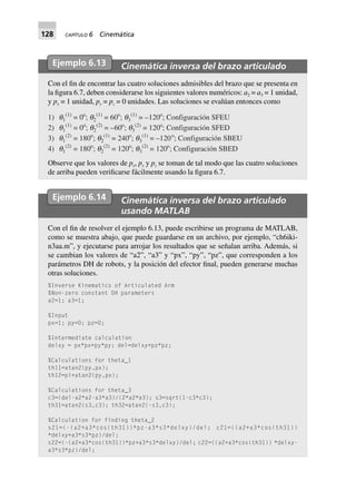 128 CAPÍTULO 6 Cinemática
Ejemplo 6.13 Cinemática inversa del brazo articulado
Con el fin de encontrar las cuatro soluciones admisibles del brazo que se presenta en
la figura 6.7, deben considerarse los siguientes valores numéricos: a2 = a3 = 1 unidad,
y px = 1 unidad, py = pz = 0 unidades. Las soluciones se evalúan entonces como
1) q1
(1)
= 0o
; q2
(1)
= 60o
; q3
(1)
= –120o
; Configuración SFEU
2) q1
(1)
= 0o
; q2
(2)
= –60o
; q3
(2)
= 120o
; Configuración SFED
3) q1
(2)
= 180o
; q2
(1)
= 240o
; q3
(1)
= –120o
; Configuración SBEU
4) q1
(2)
= 180o
; q2
(2)
= 120o
; q3
(2)
= 120o
; Configuración SBED
Observe que los valores de px, py y pz se toman de tal modo que las cuatro soluciones
de arriba pueden verificarse fácilmente usando la figura 6.7.
Ejemplo 6.14 Cinemática inversa del brazo articulado
usando MATLAB
Con el fin de resolver el ejemplo 6.13, puede escribirse un programa de MATLAB,
como se muestra abajo, que puede guardarse en un archivo, por ejemplo, “ch6iki-
n3aa.m”, y ejecutarse para arrojar los resultados que se señalan arriba. Además, si
se cambian los valores de “a2”, “a3” y “px”, “py”, “pz”, que corresponden a los
parámetros DH de robots, y la posición del efector final, pueden generarse muchas
otras soluciones.
%Inverse Kinematics of Articulated Arm
%Non-zero constant DH parameters
a2=1; a3=1;
%Input
px=1; py=0; pz=0;
%Intermediate calculation
delxy = px*px+py*py; del=delxy+pz*pz;
%Calculations for theta_1
th11=atan2(py,px);
th12=pi+atan2(py,px);
%Calculations for theta_3
c3=(del-a2*a2-a3*a3)/(2*a2*a3); s3=sqrt(1-c3*c3);
th31=atan2(s3,c3); th32=atan2(-s3,c3);
%Calculation for finding theta_2
s21=(-(a2+a3*cos(th31))*pz-a3*s3*delxy)/del; c21=((a2+a3*cos(th31))
*delxy+a3*s3*pz)/del;
s22=(-(a2+a3*cos(th31))*pz+a3*s3*delxy)/del; c22=((a2+a3*cos(th31)) *delxy-
a3*s3*pz)/del;
 