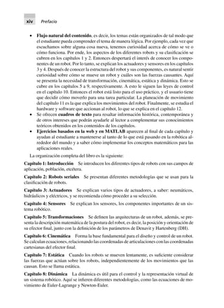 • Flujo natural del contenido, es decir, los temas están organizados de tal modo que
el estudiante pueda comprender el tema de manera lógica. Por ejemplo, cada vez que
escuchamos sobre alguna cosa nueva, tenemos curiosidad acerca de cómo se ve o
cómo funciona. Por ende, los aspectos de los diferentes robots y su clasificación se
cubren en los capítulos 1 y 2. Entonces despertará el interés de conocer los compo-
nentes de un robot. Por lo tanto, se explican los actuadores y sensores en los capítulos
3 y 4. Después de conocer la estructura del robot y sus componentes, es natural sentir
curiosidad sobre cómo se mueve un robot y cuáles son las fuerzas causantes. Aquí
se presenta la necesidad de transformación, cinemática, estática y dinámica. Esto se
cubre en los capítulos 5 a 9, respectivamente. A esto le siguen las leyes de control
en el capítulo 10. Entonces el robot está listo para el uso práctico, y el usuario tiene
que decidir cómo moverlo para una tarea particular. La planeación de movimiento
del capítulo 11 es la que explica los movimientos del robot. Finalmente, se estudia el
hardware y software que accionan al robot, lo que se explica en el capítulo 12.
• Se ofrecen cuadros de texto para resaltar información histórica, contemporánea y
de otros intereses que podrán ayudarle al lector a complementar sus conocimientos
teóricos obtenidos en los contenidos de los capítulos.
• Ejercicios basados en la web y en MATLAB aparecen al final de cada capítulo y
ayudan al estudiante a mantenerse al tanto de lo que está pasando en la robótica al-
rededor del mundo y a saber cómo implementar los conceptos matemáticos para las
aplicaciones reales.
La organización completa del libro es la siguiente:
Capítulo 1: Introducción Se introducen los diferentes tipos de robots con sus campos de
aplicación, población, etcétera.
Capítulo 2: Robots seriales Se presentan diferentes metodologías que se usan para la
clasificación de robots.
Capítulo 3: Actuadores Se explican varios tipos de actuadores, a saber: neumáticos,
hidráulicos y eléctricos, y se recomienda cómo proceder a su selección.
Capítulo 4: Sensores Se explican los sensores, los componentes importantes de un sis-
tema robótico.
Capítulo 5: Transformaciones Se definen las arquitecturas de un robot, además, se pre-
senta la descripción matemática de la postura del robot, es decir, la posición y orientación de
su efector final, junto con la definición de los parámetros de Denavit y Hartenberg (DH).
Capítulo 6: Cinemática Forma la base fundamental para el diseño y control de un robot.
Se calculan ecuaciones, relacionando las coordenadas de articulaciones con las coordenadas
cartesianas del efector final.
Capítulo 7: Estática Cuando los robots se mueven lentamente, es suficiente considerar
las fuerzas que actúan sobre los robots, independientemente de los movimientos que las
causan. Esto se llama estática.
Capítulo 8: Dinámica La dinámica es útil para el control y la representación virtual de
un sistema robótico. Aquí se infieren diferentes metodologías, como las ecuaciones de mo-
vimiento de Euler-Lagrange y Newton-Euler.
xiv Prefacio
 