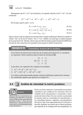 130 CAPÍTULO 6 Cinemática
Supongamos que ␪i
(1)
y ␪i
(2)
son la primera y la segunda solución con ␪i
(1)
≤ ␪i
(2)
. Se rela-
cionan por
q1
(2)
= q1
(1)
+ p; q2
(2)
= –q2
(1)
; y q3
(2)
= q3
(1)
+ p
Por lo tanto, para ␪2 entre –␲ y 0,
q1 = a tan 2 (–q23, –q13)
q2 = a tan 2 - +FH IKq q q13
2
23
2
33,
q3 = a tan 2 (q32, –q31)
(6.31a)
(6.31b)
(6.31c)
Aquí se observa que los ángulos de articulaciones siempre tendrán que obtenerse usando los
valores “tan” en vez de los valores “sen” o “cos”, debido a la razón que se explicó después
de la ecuación (6.18).Además, observe que un robot de muñeca particionada de 6 DOF tiene
un total de ocho soluciones de cinemática inversa para el análisis de posición.
Ejemplo 6.15 Cinemática inversa de la muñeca
Con el fin de encontrar las dos soluciones de la muñeca de la figura 6.9, se consideran
los siguientes valores numéricos para la matriz de orientación Q:
Q ∫
0 0 1
0 1 0
1 0 0
-
L
N
MMM
O
Q
PPP
lo que lleva a los siguientes dos conjuntos de resultados:
1) q1
(1)
= 0o
; q2
(1)
= 90 o
; q3
(1)
= 0 o
;
2) q1
(2)
= 180 o
; q2
(2)
= –90 o
; q3
(2)
= 180 o
.
Los valores arriba mencionados pueden verificarse fácilmente a partir de los sistemas
de coordenadas adjuntos que aparecen en la figura 6.9.
6.3 Análisis de velocidad: la matriz jacobiana
En las secciones anteriores se presentaron ecuaciones
cinemáticas que establecen las relaciones entre las
variables de las articulaciones y la posición y orien-
tación del efector final. En esta sección se presentará
la relación entre las velocidades de articulaciones y
las velocidades lineales y angulares correspondientes
del efector final. Esta representación de la relación se
describe mediante una matriz que se llama jacobiana,
que depende de la configuración del manipulador. La
Éste es un término tomado de las ma-
temáticas para describir una función
vectorial, f(x), para la cual se deﬁne la
jacobiana J como J ϵ Ѩf/Ѩx, que es la
matriz de m × n para la función m-di-
mensional f y la variable dependiente
x de la dimensión n.
Jacobiano
 