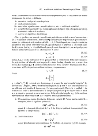 matriz jacobiana es una de las herramientas más importantes para la caracterización de ma-
nipuladores. De hecho, es útil para:
i) encontrar configuraciones singulares
ii) analizar redundancias
iii) determinar algoritmos de cinemática inversa para el análisis de velocidad
iv) describir la relación entre las fuerzas aplicadas al efector final y los pares de torsión
resultantes en las articulaciones
v) derivar los algoritmos de dinámica
Observe que las ecuaciones de cinemática de posición que se obtienen con las ecuaciones
(6.1)-(6.3) tienen tanto la matriz de rotación Q como el vector de posición p, que son funcio-
nes de las variables de articulaciones p ≡ [␪1, … ␪n]T
. Tanto la posición como la orientación
del efector final varían conforme varía p. Aquí el objetivo es expresar la velocidad angu-
lar del efector final ve, la velocidad lineal, o simplemente la velocidad ve (≡ p), igual que una
función de las velocidades de las articulaciones ␪, como
wwwwwe = Jw
ve = Jv qq
q (6.32a)
(6.32b)
donde J␻ y Jv son las matrices de 3 × n que describen la contribución de las velocidades de
las articulaciones p˙ a la velocidad angular del efector final ve y la velocidad ve, respectiva-
mente. Las matrices J␻ y Jv también son las funciones de las variables de articulación p. Las
ecuaciones (6.32a-b) pueden escribirse en forma compacta como
te = Jq (6.33)
donde
J ∫
J
Jv
wwL
NM O
QP
y te ≡ [ve
T
ve
T
]T
. El vector de seis dimensiones te se describe aquí como la “rotación” del
efector final (Ángeles, 2003), donde la matriz jacobiana J de 6 × n es una función de las
variables de articulación p, únicamente. En las ecuaciones (6.32a-b), la velocidad ve fue
especificada como la derivada respecto al tiempo de la posición p del efector final, es decir,
ve ≡ p, mientras que nada se mencionó acerca de la velocidad angular ve y de la matriz de
representación de orientación Q. Esto se deriva de la siguiente manera:
i) Considere una matriz de rotación de tiempo variable Q. Puesto que la matriz Q es
ortogonal, tiene la siguiente propiedad:
QQT
= QT
Q = 1 (6.34a)
donde 1 es la matriz identidad de 3 × 3. La diferenciación de la ecuación (6.34a)
respecto al tiempo nos da
QQT
+ QQT
= O (6.34b)
ii) Ahora introduzca
WWWWW = QQT (6.35a)
donde W es la matriz antisimétrica de 3 × 3 debido a la ecuación (6.34b), es decir,
WWWWW + WWWWWT
= O
6.3 Análisis de velocidad: la matriz jacobiana 131
 