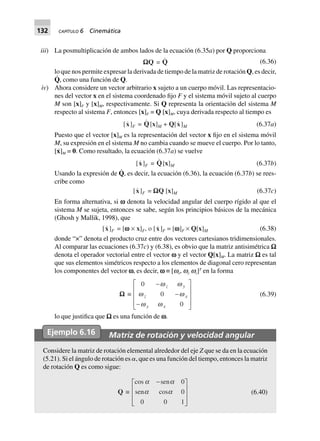 132 CAPÍTULO 6 Cinemática
iii) La posmultiplicación de ambos lados de la ecuación (6.35a) por Q proporciona
WWWWWQ = Q (6.36)
lo que nos permite expresar la derivada de tiempo de la matriz de rotación Q, es decir,
Q
·
, como una función de Q.
iv) Ahora considere un vector arbitrario x sujeto a un cuerpo móvil. Las representacio-
nes del vector x en el sistema coordenado fijo F y el sistema móvil sujeto al cuerpo
M son [x]F y [x]M, respectivamente. Si Q representa la orientación del sistema M
respecto al sistema F, entonces [x]F = Q [x]M, cuya derivada respecto al tiempo es
[x]F = Q[x]M + Q[x]M (6.37a)
Puesto que el vector [x]M es la representación del vector x fijo en el sistema móvil
M, su expresión en el sistema M no cambia cuando se mueve el cuerpo. Por lo tanto,
[x˙]M = 0. Como resultado, la ecuación (6.37a) se vuelve
[x]F = Q[x]M (6.37b)
Usando la expresión de Q
·
, es decir, la ecuación (6.36), la ecuación (6.37b) se rees-
cribe como
[x]F = WWWWWQ [x]M (6.37c)
En forma alternativa, si v denota la velocidad angular del cuerpo rígido al que el
sistema M se sujeta, entonces se sabe, según los principios básicos de la mecánica
(Ghosh y Mallik, 1998), que
[x]F = [wwwww ¥ x]F, o [x]F = [wwwww]F ¥ Q[x]M (6.38)
donde “×” denota el producto cruz entre dos vectores cartesianos tridimensionales.
Al comparar las ecuaciones (6.37c) y (6.38), es obvio que la matriz antisimétrica W
denota el operador vectorial entre el vector v y el vector Q[x]M. La matriz W es tal
que sus elementos simétricos respecto a los elementos de diagonal cero representan
los componentes del vector v, es decir, v ≡ [wx, wy wz]T
en la forma
WWWWW ∫
0
0
0
-
-
-
L
N
MMM
O
Q
PPP
w w
w w
w w
z y
z x
y x
(6.39)
lo que justifica que W es una función de v.
Ejemplo 6.16 Matriz de rotación y velocidad angular
Considere la matriz de rotación elemental alrededor del eje Z que se da en la ecuación
(5.21). Si el ángulo de rotación es ␣, que es una función del tiempo, entonces la matriz
de rotación Q es como sigue:
Q ∫
cos sen
sen cos
a a
a a
-
N
MMM Q
L OPPP
0
0
0 0 1
(6.40)
 