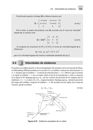 Su derivada respecto al tiempo Q
·
se obtiene entonces por
Q =
- -
-
L
N
MMM
O
Q
PPP
sen cos
cos sen
a a a a
a a a a
0
0
0 0 0
(6.41a)
Por lo tanto, la matriz del producto cruz W, asociada con el vector de velocidad
angular v, se calcula como
WWWWW ∫ QQT
=
0 0
0 0
0 0 0
-L
N
MMM
O
Q
PPP
a
a (6.41b)
Al comparar las ecuaciones (6.39) y (6.41b), el vector de velocidad angular v se
obtiene por
wwwww ∫ [wx, wy, wz]T
= [0 0 a ]T
que es la velocidad angular del sistema coordenado alrededor del eje Z.
6.4 Velocidades de eslabones
Considere un eslabón genérico i de un manipulador. De acuerdo con la convención de Dena-
vit-Hartenberg (DH) presentada en la sección 5.4, el eslabón i conecta las articulaciones i e
i + 1, mientras que el eslabón i – 1 conecta las articulaciones i – 1 e i. Observe que el sistema
i se sujeta al eslabón i – 1 con su origen sobre el eje de la articulación i, como se muestra
en la figura 6.10. Suponga que oi y oi–1 son los vectores de posición de los orígenes de los
eslabones i e i – 1, es decir, Oi y Oi–1, respectivamente. Suponga que ai–1 denota la posición
del origen del eslabón i respecto al eslabón i – 1. De acuerdo con las reglas de la suma de
vectores, puede escribirse
oi = oi–1 + ai–1 (6.42a)
Oi–1
oi–1
oi
Oi+1
Oi
ai–1
ai
ei
O Y
X
Sistema
coordenado
fijo
Z
Sistema
coordenado iArticulación – 1i
Eslabón – 1i
Eslabóni
Articulación i
Articulación + 1i
Figura 6.10 Eslabones acoplados de un robot
6.4 Velocidades de eslabones 133
 