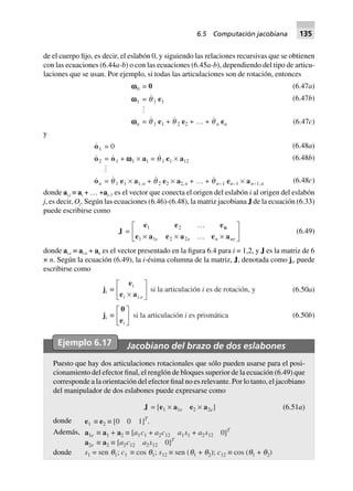 de el cuerpo fijo, es decir, el eslabón 0, y siguiendo las relaciones recursivas que se obtienen
con las ecuaciones (6.44a-b) o con las ecuaciones (6.45a-b), dependiendo del tipo de articu-
laciones que se usan. Por ejemplo, si todas las articulaciones son de rotación, entonces
wwwww0 = 0
wwwww1 = q 1 e1
wwwwwn = q 1 e1 + q 2 e2 + º + q n en
(6.47a)
(6.47b)
(6.47c)
y
o1 0=
o2 = o1 + wwwww1 ¥ a1 = q 1 e1 ¥ a12
on = q 1 e1 ¥ a1,n + q 2 e2 ¥ a2,n + º + q n–1 en–1 ¥ an–1,n
(6.48a)
(6.48b)
(6.48c)
donde ai,j ≡ ai + … +aj–1 es el vector que conecta el origen del eslabón i al origen del eslabón
j, es decir, Oj. Según las ecuaciones (6.46)-(6.48), la matriz jacobiana J de la ecuación (6.33)
puede escribirse como
J =
e e e
e a e a e a
n1 2
1 1 2 2
º
¥ ¥ º ¥
L
NM O
QPe e n ne
(6.49)
donde ai,e ≡ ai,n + an es el vector presentado en la figura 6.4 para i = 1,2, y J es la matriz de 6
× n. Según la ecuación (6.49), la i-ésima columna de la matriz, J, denotada como ji, puede
escribirse como
ji ∫
e
e a
i
i i e¥
L
NM O
QP,
j
si la articulación i es de rotación, y
si la articulación i es prismáticai ∫
0
ei
L
NM O
QP
(6.50a)
(6.50b)
Ejemplo 6.17 Jacobiano del brazo de dos eslabones
Puesto que hay dos articulaciones rotacionales que sólo pueden usarse para el posi-
cionamiento del efector final, el renglón de bloques superior de la ecuación (6.49) que
corresponde a la orientación del efector final no es relevante. Por lo tanto, el jacobiano
del manipulador de dos eslabones puede expresarse como
J = [e1 ¥ a1e e2 ¥ a2e] (6.51a)
donde e1 ∫ e2 ∫ [0 0 1]T
.
Además, a1e ∫ a1 + a2 ∫ [a1c1 + a2c12 a1s1 + a2s12 0]T
a2e ∫ a2 ∫ [a2c12 a2s12 0]T
donde s1 = sen q1; c1 ∫ cos q1; s12 ∫ sen (q1 + q2); c12 ∫ cos (q1 + q2)
6.5 Computación jacobiana 135
 