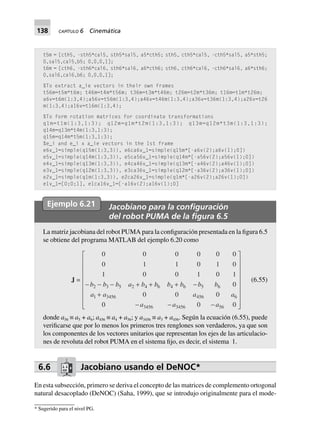 138 CAPÍTULO 6 Cinemática
t5m = [cth5, -sth5*cal5, sth5*sal5, a5*cth5; sth5, cth5*cal5, -cth5*sal5, a5*sth5;
0,sal5,cal5,b5; 0,0,0,1];
t6m = [cth6, -sth6*cal6, sth6*sal6, a6*cth6; sth6, cth6*cal6, -cth6*sal6, a6*sth6;
0,sal6,cal6,b6; 0,0,0,1];
%To extract a_ie vectors in their own frames
t56m=t5m*t6m; t46m=t4m*t56m; t36m=t3m*t46m; t26m=t2m*t36m; t16m=t1m*t26m;
a6v=t6m(1:3,4);a56v=t56m(1:3,4);a46v=t46m(1:3,4);a36v=t36m(1:3,4);a26v=t26
m(1:3,4);a16v=t16m(1:3,4);
%To form rotation matrices for coordinate transformations
q1m=t1m(1:3,1:3); q12m=q1m*t2m(1:3,1:3); q13m=q12m*t3m(1:3,1:3);
q14m=q13m*t4m(1:3,1:3);
q15m=q14m*t5m(1:3,1:3);
%e_i and e_i x a_ie vectors in the 1st frame
e6v_1=simple(q15m(1:3,3)), e6ca6v_1=simple(q15m*[-a6v(2);a6v(1);0])
e5v_1=simple(q14m(1:3,3)), e5ca56v_1=simple(q14m*[-a56v(2);a56v(1);0])
e4v_1=simple(q13m(1:3,3)), e4ca46v_1=simple(q13m*[-a46v(2);a46v(1);0])
e3v_1=simple(q12m(1:3,3)), e3ca36v_1=simple(q12m*[-a36v(2);a36v(1);0])
e2v_1=simple(q1m(1:3,3)), e2ca26v_1=simple(q1m*[-a26v(2);a26v(1);0])
e1v_1=[0;0;1], e1ca16v_1=[-a16v(2);a16v(1);0]
Ejemplo 6.21 Jacobiano para la conﬁguración
del robot PUMA de la ﬁgura 6.5
La matriz jacobiana del robot PUMA para la configuración presentada en la figura 6.5
se obtiene del programa MATLAB del ejemplo 6.20 como
J =
0 0 0 0 0 0
0 1 1 0 1 0
1 0 0 1 0 1
0
0 0 0
000
2 3 5 2 4 6 4 6 5 6
665465431
3456 3456 56
- - - + + + -
+
- - -
L
N
MMMMMMMM
O
Q
PPPPPPPP
b b b a b b b b b b
aaaa
a a a
(6.55)
donde a56 ≡ a5 + a6; a456 ≡ a4 + a56; y a3456 ≡ a3 + a456. Según la ecuación (6.55), puede
verificarse que por lo menos los primeros tres renglones son verdaderos, ya que son
los componentes de los vectores unitarios que representan los ejes de las articulacio-
nes de revoluta del robot PUMA en el sistema fijo, es decir, el sistema 1.
6.6 Jacobiano usando el DeNOC*
En esta subsección, primero se deriva el concepto de las matrices de complemento ortogonal
natural desacoplado (DeNOC) (Saha, 1999), que se introdujo originalmente para el mode-
* Sugerido para el nivel PG.
 