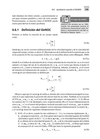 lado dinámico de robots seriales, y posteriormente se
usó para sistemas paralelos y otros de ciclo cerrado.
Posteriormente, se muestra cómo el DeNOC puede
usarse para derivar la matriz jacobiana.
6.6.1 Deﬁnición del DeNOC
Primero se define la rotación de un cuerpo rígido
como
ti ∫
wwi
io
L
NM O
QP (6.56)
donde vi y o·
i son los vectores tridimensionales de la velocidad angular y de la velocidad del
origen del cuerpo i-ésimo, es decir, Oi. Haciendo uso de la definición de la rotación que se da
en la ecuación (6.56), las ecuaciones (6.44a-b) se reescriben ahora como (Bhangale, 2004)
ti = Ai,i–1 ti–1 + piq i (6.57a)
donde ␪
·
i es el índice de articulación de la i-ésima articulación de rotación de i, ei es el vector
unitario a lo largo del eje de la articulación de i y ai–1 es el vector que denota el punto Oi
respecto a Oi–1, como se muestra en la figura 6.10 para ai. Además, la matriz ti–1 es el vector
de rotación en 6 dimensiones de cuerpo (i – 1). Adicionalmente, la matriz Ai,i–1 de 6 × 6 y el
vector pi de seis dimensiones se definen por
Ai,i–1 ∫
1 O
a 1 1i i, - ¥
L
NM O
QP1
y
pi ∫
e
0
iL
NM O
QP (6.57b)
Observe aquí que el vector pi de arriba es distinto del vector tridimensional p de la ecua-
ción (6.3) que representa la posición del efector final de un robot. También en la ecuación
(6.57b), ai,i–1 ≡ ai–1,i = –ai–1 es el vector del origen del cuerpo i al origen del (i – 1), 1 y O son
las matrices de 3 × 3 de identidad y cero, respectivamente, 0 es el vector tridimensional de
ceros y ai,i–1 × 1 es el tensor del producto vectorial asociado con el vector ai,i–1 que se define
como (ai,i–1 × 1)x = ai,i–1 × x, para cualquier vector cartesiano tridimensional x. La matriz Ai,i–1
y el vector pi tienen las siguientes interpretaciones físicas:
1) Si q˙i = 0, es decir, cuando los dos eslabones (i – 1) e i se conectan rígidamente, Ai,i–1
ti,i–1 propaga la rotación ti–1 a ti. Esto quiere decir que la velocidad angular del eslabón
i permanece igual a la de (i – 1), es decir, vi = vi–1, y la velocidad lineal del punto Oi,
o˙ i se obtiene de la velocidad del punto Oi–1, o˙ i–1 y de la velocidad angular del eslabón
(i – 1), vi–1, es decir, o˙ i = o˙ i–1 + vi–1 × ai–1. La matriz de 6 × 6 Ai,i–1 se llama aquí matriz
de propagación de rotación (Saha, 1999) que tiene la siguiente propiedad:
Ai–1,i Ai,i+1 = Ai–1,i+1 (6.58)
Apareció por primera vez en 1995,
cuando fue presentado durante la
Conferencia Internacional sobre Ro-
bótica y Automatización del IIEE ce-
lebrada en Nagoya, Japón.
El origen del DeNOC
6.6 Jacobiano usando el DeNOC 139
 