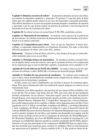 Capítulo 9: Dinámica recursiva de robots* Se presenta la dinámica recursiva de robots,
un conjunto de algoritmos modernos y avanzados. El asterisco (*) que hay junto al título
indica que este capítulo puede saltarse en un curso de licenciatura o posgrado preliminar.
Sólo deberá abordarse en el curso de posgrado avanzado dirigido a estudiantes de maestría
y doctorado o por los que desean aceptar un proyecto de maestría o una investigación de
doctorado en el área de la dinámica de robots.
Capítulo 10: Se cubren las leyes de control lineal, P, PD, PID, estabilidad, etcétera.
Capítulo 11: Planeación de movimientos Se analizan varios aspectos de la planeación
de movimientos. Se calculan ecuaciones de planeación de trayectorias basadas en la articu-
lación y en el espacio cartesiano.
Capítulo 12: Computadoras para robots Una vez que los algoritmos se hayan desa-
rrollado, es importante implementarlos en el hardware electrónico. Por ende, se describen
diferentes programas de robots, tales como ACL, etcétera.
Referencias Contiene la lista de libros, artículos y otras fuentes de las que se toman dife-
rentes materiales para su uso en este libro.
Apéndice A: Principios básicos de matemáticas Se introducen muchos conceptos bási-
cos de álgebra lineal, teoría del control y otros que le ayudarán al lector en la comprensión
de las expresiones que se usan en diferentes capítulos, en particular en los capítulos 5 a 10.
Apéndice B: Uso de software de MATLAB y RIDIM Se explica cómo usar las dos apli-
caciones de software, a saber: MATLAB y el software de desarrollo propio, RIDIM.
Apéndice C: Estudios de caso, proyectos de estudiantes Se explican varios estudios de
caso, es decir, robots desarrollados por estudiantes para competencias de robótica, así como
para proyectos de licenciatura y posgrado.
El libro cuenta con varios complementos que facilitan el proceso de enseñanza-apren-
dizaje. Para mayor información sobre este material de soporte, póngase en contacto con su
representante local.
Finalmente, es mi deber agradecer a las personas sin cuyo apoyo el libro no hubiese visto
la luz del día. Fue un largo viaje desde abril de 1999, pero estoy feliz de que finalmente
terminó; ciertamente, fue un esfuerzo “lento pero seguro” para mí. Después del profesor
Gayatri Kansal, como mencioné anteriormente, quisiera recordar a mis estudiantes de pos-
grado, Mahesh Sharma, Subhashis Pati, T. Gopala Rao, Tamogna Das y Naveen Sukumar,
por escribir algunas partes de los capítulos y dibujar varios diagramas para este libro. Estoy
agradecido con S. S. Petkar, Arvind Patle, estudiantes del MTech, y con Pankaj Marothiya
y Amit, estudiantes del BTech, por generar el código C++ para el desarrollo interno del
software RIDIM (Recursive Inverse Dynamics for Industrial Manipulators) que se usa para
resolver muchos ejemplos de este libro y que también está disponible en la página web del
mismo. Estoy en deuda con dos de mis ex estudiantes de doctorado, Dr. Prasad Bhangale y
Dr. Himanshu Chaudhary, por el uso del RIDIM durante su trabajo de investigación y por
atestiguar su confiabilidad. Quisiera agradecer a muchos estudiantes del IIT Delhi, particu-
larmente a los que han participado en las competencias ROBOCON bajo mi supervisión y
que han mostrado gran entusiasmo para construir los múltiples robots en funcionamiento
que aparecieron en el apéndice C. Gracias también al Dr. I. N. Kar, profesor titular del de-
Prefacio xv
 