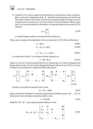 140 CAPÍTULO 6 Cinemática
2) Cuando ␪
·
i ≠ 0, es decir, cuando el movimiento de la articulación i-ésima se permite,
pi␪
·
i, se suma a los componentes de Ai,i–1ti–1, dando de esta manera pie a la rotación real
del cuerpo i-ésimo ti. Por lo tanto, al vector de seis dimensiones pi se le llama vector de
propagación de movimiento de articulación de la i-ésima articulación. Observe aquí
que si la i-ésima articulación es prismática, la expresión de pi en la ecuación (6.57a)
cambia a
pi ∫
0
ei
L
NM O
QP (6.59)
y no habrá ningún cambio en la expresión de la matriz Ai,i–1.
Ahora, para n cuerpos del manipulador serial, las ecuaciones (6.47-6.48) se obtienen por
t1 = p1q 1
t2 = A21 t1 + p2q 2
tn = An,n–1 tn–1 + pnq n
(6.60a)
(6.60b)
(6.60c)
Las ecuaciones (6.60a-c) se escriben en forma compacta así:
t = At + Nd q (6.61a)
donde el vector de rotación generalizada de seis dimensiones t, la matriz bidiagonal del
bloque inferior de 6n × 6n A, la matriz diagonal del bloque inferior de 6n × 6n Td y el vector
de índice de articulación de n dimensiones p˙ se obtienen por
t ∫
t
t
t
1
2
n
L
N
MMMM
O
Q
PPPP
; A ∫
O O
A O O
O A O,
21
1n n-
L
N
MMMMM
O
Q
PPPPP
; Nd ∫
p 0 0
0 p
0 p
1
2
n
L
N
MMMM
O
Q
PPPP
; qq ∫
q
q
q
1
2
n
L
N
MMMMM
O
Q
PPPPP
(6.61b)
Cuando se reescribe la ecuación (6.61a) como
(1 – A) t = Ndqq (6.62)
puede encontrarse fácilmente la rotación generalizada t, definida como t ≡ [t1
T
… tn
T
]T
en
términos del vector de índice de articulación p˙, es decir,
t = Nl Ndqq (6.63)
donde N1 ≡ (1 – A)–1
, cuya expresión puede obtenerse como
Nl ∫ (1 – A)–1
∫
1 O O
A 1 O O
A A 1
O
A A 1, ,
21
31 32
11n n n-
L
N
MMMMMM
O
Q
PPPPPP
(6.64)
 