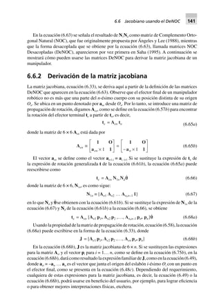 En la ecuación (6.63) se señala el resultado de N1Nd como matriz de Complemento Orto-
gonal Natural (NOC), que fue originalmente propuesta por Ángeles y Lee (1988), mientras
que la forma desacoplada que se obtiene por la ecuación (6.63), llamada matrices NOC
Desacopladas (DeNOC), aparecieron por vez primera en Saha (1995). A continuación se
mostrará cómo pueden usarse las matrices DeNOC para derivar la matriz jacobiana de un
manipulador.
6.6.2 Derivación de la matriz jacobiana
La matriz jacobiana, ecuación (6.33), se deriva aquí a partir de la definición de las matrices
DeNOC que aparecen en la ecuación (6.63). Observe que el efector final de un manipulador
robótico no es más que una parte del n-ésimo cuerpo con su posición distinta de su origen
On. Se ubica en un punto denotado por ane desde On. Por lo tanto, se introduce una matriz de
propagación de rotación, digamos Aen, como se define en la ecuación (6.57b) para encontrar
la rotación del efector terminal te a partir de tn, es decir,
te = Aen tn (6.65a)
donde la matriz de 6 × 6 Aen está dada por
Aen ∫
1 O
a 1en ¥
L
NM O
QP1
=
1 O
a 1- ¥
L
NM O
QPn 1
(6.65b)
El vector aen se define como el vector ai+1,i ≡ ai, i+1 Si se sustituye la expresión de tn de
la expresión de rotación generalizada t de la ecuación (6.61b), la ecuación (6.65a) puede
reescribirse como
te = Aen N1n Ndqq (6.66)
donde la matriz de 6 × 6, N1n, es como sigue:
N1n ∫ [An1 An2 º An,n–1 1] (6.67)
en lo que Nd y p˙ se obtienen con la ecuación (6.61b). Si se sustituye la expresión de N1n de la
ecuación (6.67) y Nd de la ecuación (6.61b) a la ecuación (6.66), se obtiene
te = Aen [An1 p1, An2 p2 ,º, An,n–1 pn, pn]qq (6.68a)
Usando la propiedad de la matriz de propagación de rotación, ecuación (6.58), la ecuación
(6.68a) puede escribirse en la forma de la ecuación (6.33), donde
J = [Ae1 p1, Ae2 p2 ,º, Aen pn, pn] (6.68b)
En la ecuación (6.68b), J es la matriz jacobiana de 6 × n. Si se sustituyen las expresiones
para la matriz Aei y el vector pi para i = 1… n, como se define en la ecuación (6.75b), en la
ecuación (6.68b), dará como resultado la expresión familiar de J, como en la ecuación (6.49),
donde aei = –aie … aie es el vector que junta el origen del eslabón i-ésimo Oi con un punto en
el efector final, como se presenta en la ecuación (6.48c). Dependiendo del requerimiento,
cualquiera de estas expresiones para la matriz jacobiana, es decir, la ecuación (6.49) o la
ecuación (6.68b), podrá usarse en beneficio del usuario, por ejemplo, para lograr eficiencia
o para obtener mejores interpretaciones físicas, etcétera.
6.6 Jacobiano usando el DeNOC 141
 