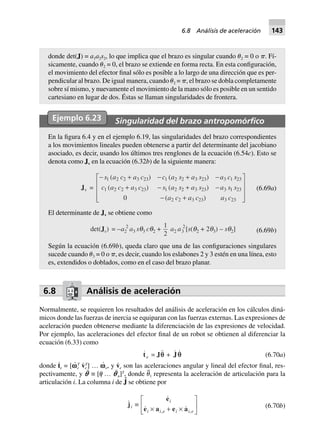 donde det(J) = a1a2s2, lo que implica que el brazo es singular cuando ␪2 = 0 o ␲. Fí-
sicamente, cuando ␪2 = 0, el brazo se extiende en forma recta. En esta configuración,
el movimiento del efector final sólo es posible a lo largo de una dirección que es per-
pendicular al brazo. De igual manera, cuando ␪2 = ␲, el brazo se dobla completamente
sobre sí mismo, y nuevamente el movimiento de la mano sólo es posible en un sentido
cartesiano en lugar de dos. Éstas se llaman singularidades de frontera.
Ejemplo 6.23 Singularidad del brazo antropomórﬁco
En la figura 6.4 y en el ejemplo 6.19, las singularidades del brazo correspondientes
a los movimientos lineales pueden obtenerse a partir del determinante del jacobiano
asociado, es decir, usando los últimos tres renglones de la ecuación (6.54c). Esto se
denota como Jv en la ecuación (6.32b) de la siguiente manera:
Jv =
- + - + -
+ - + -
- +
L
N
MMM
O
Q
PPP
s a c a c c a s a s a c s
c a c a c s a s a s a s s
a c a c a c
1 2 2 3 23 1 2 2 3 23 3 1 23
1 2 2 3 23 1 2 2 3 23 3 1 23
2 2 3 23 3 230
( ) ( )
( ) ( )
( )
(6.69a)
El determinante de Jv se obtiene como
det(Jv) = –a2
2
a3 sq3 cq2 +
1
2
a2 a3
2
[s(q2 + 2q3) – sq2] (6.69b)
Según la ecuación (6.69b), queda claro que una de las configuraciones singulares
sucede cuando ␪3 = 0 o ␲, es decir, cuando los eslabones 2 y 3 estén en una línea, esto
es, extendidos o doblados, como en el caso del brazo planar.
6.8 Análisis de aceleración
Normalmente, se requieren los resultados del análisis de aceleración en los cálculos diná-
micos donde las fuerzas de inercia se equiparan con las fuerzas externas. Las expresiones de
aceleración pueden obtenerse mediante la diferenciación de las expresiones de velocidad.
Por ejemplo, las aceleraciones del efector final de un robot se obtienen al diferenciar la
ecuación (6.33) como
te = Jqq + Jq (6.70a)
donde t
·
e = [v
·
e
T
v·
e
T
] … v
·
e, y v·
e son las aceleraciones angular y lineal del efector final, res-
pectivamente, y p¨ ≡ [␪1 … p¨n]T
, donde ␪¨1 representa la aceleración de articulación para la
articulación i. La columna i de J˙ se obtiene por
ji ∫
, ,
e
e a e a
i
i i e i i e¥ + ¥
L
NM O
QP (6.70b)
6.8 Análisis de aceleración 143
 