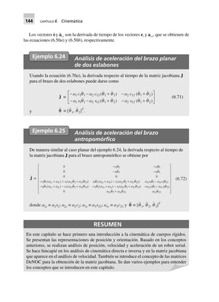 144 CAPÍTULO 6 Cinemática
Los vectores e· y a·
i,e son la derivada de tiempo de los vectores ei y ai,e, que se obtienen de
las ecuaciones (6.50a) y (6.50b), respectivamente.
Ejemplo 6.24 Análisis de aceleración del brazo planar
de dos eslabones
Usando la ecuación (6.70a), la derivada respecto al tiempo de la matriz jacobiana J
para el brazo de dos eslabones puede darse como
J ∫
- - + - +
- - + - +
L
NM O
QPa c a c a c
a s a s a s
1 1 1 2 12 1 2 2 12 1 2
1 1 1 2 12 1 2 2 12 1 2
( ) ( )
( ) ( )
q q q q q
q q q q q
(6.71)
y qq ∫ [q 1, q 2]T
.
Ejemplo 6.25 Análisis de aceleración del brazo
antropomórﬁco
De manera similar al caso planar del ejemplo 6.24, la derivada respecto al tiempo de
la matriz jacobiana J para el brazo antropomórfico se obtiene por
J =
0
0
000
1111
1111
1 1 2 3 1 2 2 3 23 1 1 2 3 1 2 2 3 23 3 1 1 3 1 23
1 1 2 3 1 2 2 3 23 1 1 2 3 1 2 2 3 23 3
--
--
- + + + + - + -
- + - + - + - + -
cc
ss
c a a s a a s a a c a a a s a c
s a a c a a c a a s a a a
c c s s s s c c s c
c c s s s s c c s
( ) ( ) ( ) ( )
( ) ( ) ( ) ( )
qq
qq
q q q q q q q q
q q q q q q c a s
aaa
c
sss
1 1 3 1 23
323323220
q q
qqq
-
+
L
N
MMMMMMMM
O
Q
PPPPPPPP
(6.72)
donde a2s ∫ a2s2; a2c ∫ a2c2; a3s ∫ a3s23; a3c ∫ a3c23 y qq ∫ [q 1, q 2, q 3]T
RESUMEN
En este capítulo se hace primero una introducción a la cinemática de cuerpos rígidos.
Se presentan las representaciones de posición y orientación. Basado en los conceptos
anteriores, se realizan análisis de posición, velocidad y aceleración de un robot serial.
Se hace hincapié en los análisis de cinemática directa e inversa y en la matriz jacobiana
que aparece en el análisis de velocidad. También se introduce el concepto de las matrices
DeNOC para la obtención de la matriz jacobiana. Se dan varios ejemplos para entender
los conceptos que se introducen en este capítulo.
 