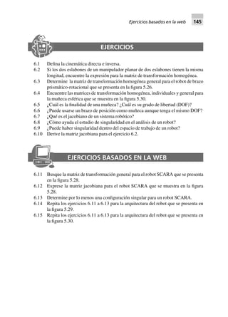 EJERCICIOS
6.1 Defina la cinemática directa e inversa.
6.2 Si los dos eslabones de un manipulador planar de dos eslabones tienen la misma
longitud, encuentre la expresión para la matriz de transformación homogénea.
6.3 Determine la matriz de transformación homogénea general para el robot de brazo
prismático-rotacional que se presenta en la figura 5.26.
6.4 Encuentre las matrices de transformación homogénea, individuales y general para
la muñeca esférica que se muestra en la figura 5.30.
6.5 ¿Cuál es la finalidad de una muñeca? ¿Cuál es su grado de libertad (DOF)?
6.6 ¿Puede usarse un brazo de posición como muñeca aunque tenga el mismo DOF?
6.7 ¿Qué es el jacobiano de un sistema robótico?
6.8 ¿Cómo ayuda el estudio de singularidad en el análisis de un robot?
6.9 ¿Puede haber singularidad dentro del espacio de trabajo de un robot?
6.10 Derive la matriz jacobiana para el ejercicio 6.2.
EJERCICIOS BASADOS EN LA WEB
6.11 Busque la matriz de transformación general para el robot SCARA que se presenta
en la figura 5.28.
6.12 Exprese la matriz jacobiana para el robot SCARA que se muestra en la figura
5.28.
6.13 Determine por lo menos una configuración singular para un robot SCARA.
6.14 Repita los ejercicios 6.11 a 6.13 para la arquitectura del robot que se presenta en
la figura 5.29.
6.15 Repita los ejercicios 6.11 a 6.13 para la arquitectura del robot que se presenta en
la figura 5.30.
Ejercicios basados en la web 145
 