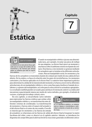 Estática
Cuando un manipulador robótico ejecuta una determi-
nada tarea, por ejemplo, levantar una pieza de trabajo
de una máquina, su efector final ejerce un momento y
unafuerzasobreelambienteexternoenelpuntodecon-
tacto. Esta fuerza y este momento se generan mediante
losactuadoresqueseinstalanenlasdiferentesarticula-
ciones. Para un manipulador serial, los momentos y las
fuerzas de los actuadores se transmiten al punto de contacto por medio de una cadena de lazo
abierto. En la estática, se busca la relación entre los pares de torsión/fuerzas, los momentos
cartesianos y las fuerzas aplicadas en el efector final. Lo anterior tiene importancia práctica
para determinar la calidad de la transmisión del momento y la fuerza a través de las diferentes
articulaciones de un manipulador robótico y sirve como base para clasificar el tamaño de es-
labonesycojinetesdelmanipulador,asícomoparalaseleccióndelosactuadoresapropiados.
Losresultadostambiénpuedenserusadosparasatisfacerelsistemadecontrol.Laestáticadel
mecanismo espacial puede tratarse por medio de varios métodos, por ejemplo, el método de
vectores, el principio de trabajo virtual y otros.
En este capítulo, se desarrollarán varios métodos
para representar las fuerzas estáticas que actúan sobre
un manipulador robótico y su transformación entre di-
ferentes sistemas de coordenadas. La transformación
de momentos y fuerzas entre el espacio del actuador y
el del efector final es el centro de este estudio. Con ello
se muestra que los momentos y las fuerzas de entrada
de actuadores se relacionan con las fuerzas de salida del efector final al trasponer la matriz
Jacobiana del robot, como se observó en el capítulo anterior. Además, se introducen los
diagramas de cuerpo libre para la derivación de las reacciones generadas en diferentes articu-
Capítulo
7
La estática es la rama de la física apli-
cada que se ocupa del análisis de los
momentos y las fuerzas que actúan
sobre un sistema que está en equili-
brio estático.
¿Qué es la estática?
En un equilibrio estático, un sistema
está en reposo o moviéndose a velo-
cidad constante a través de su centro
de masa.
Equilibrio estático
 