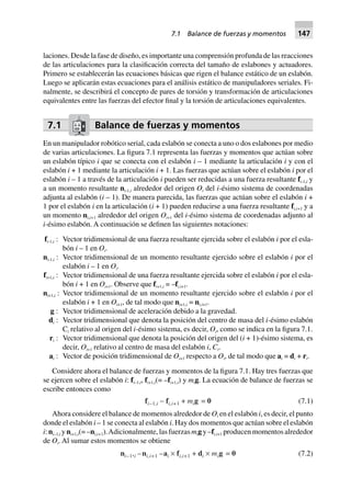 laciones. Desde la fase de diseño, es importante una comprensión profunda de las reacciones
de las articulaciones para la clasificación correcta del tamaño de eslabones y actuadores.
Primero se establecerán las ecuaciones básicas que rigen el balance estático de un eslabón.
Luego se aplicarán estas ecuaciones para el análisis estático de manipuladores seriales. Fi-
nalmente, se describirá el concepto de pares de torsión y transformación de articulaciones
equivalentes entre las fuerzas del efector final y la torsión de articulaciones equivalentes.
7.1 Balance de fuerzas y momentos
En un manipulador robótico serial, cada eslabón se conecta a uno o dos eslabones por medio
de varias articulaciones. La figura 7.1 representa las fuerzas y momentos que actúan sobre
un eslabón típico i que se conecta con el eslabón i – 1 mediante la articulación i y con el
eslabón i + 1 mediante la articulación i + 1. Las fuerzas que actúan sobre el eslabón i por el
eslabón i – 1 a través de la articulación i pueden ser reducidas a una fuerza resultante fi-1,i y
a un momento resultante ni-1,i alrededor del origen Oi del i-ésimo sistema de coordenadas
adjunta al eslabón (i – 1). De manera parecida, las fuerzas que actúan sobre el eslabón i +
1 por el eslabón i en la articulación (i + 1) pueden reducirse a una fuerza resultante fi,i+1 y a
un momento ni,i+1 alrededor del origen Oi+1 del i-ésimo sistema de coordenadas adjunto al
i-ésimo eslabón. A continuación se definen las siguientes notaciones:
fi-1,i : Vector tridimensional de una fuerza resultante ejercida sobre el eslabón i por el esla-
bón i – 1 en Oi.
ni-1,i : Vector tridimensional de un momento resultante ejercido sobre el eslabón i por el
eslabón i – 1 en Oi.
fi+1,i : Vector tridimensional de una fuerza resultante ejercida sobre el eslabón i por el esla-
bón i + 1 en Oi+1. Observe que fi+1,i = –fi,i+1.
ni+1,i : Vector tridimensional de un momento resultante ejercido sobre el eslabón i por el
eslabón i + 1 en Oi+1, de tal modo que ni+1,i = ni,i+1.
g : Vector tridimensional de aceleración debido a la gravedad.
di : Vector tridimensional que denota la posición del centro de masa del i-ésimo eslabón
Ci relativo al origen del i-ésimo sistema, es decir, Oi, como se indica en la figura 7.1.
ri : Vector tridimensional que denota la posición del origen del (i + 1)-ésimo sistema, es
decir, Oi+1 relativo al centro de masa del eslabón i, Ci.
ai : Vector de posición tridimensional de Oi+1 respecto a Oi, de tal modo que ai = di + ri.
Considere ahora el balance de fuerzas y momentos de la figura 7.1. Hay tres fuerzas que
se ejercen sobre el eslabón i: fi–1,i, fi+1,i(= –fi+1,i) y mig. La ecuación de balance de fuerzas se
escribe entonces como
fi–1,i - fi,i+1 + mig = 0 (7.1)
Ahora considere el balance de momentos alrededor de Oi en el eslabón i, es decir, el punto
donde el eslabón i – 1 se conecta al eslabón i. Hay dos momentos que actúan sobre el eslabón
i: ni–1,i y ni+1,i(= –ni,i+1).Adicionalmente, las fuerzas mig y –fi,i+1 producen momentos alrededor
de Oi. Al sumar estos momentos se obtiene
ni–1,i –ni,i+1 –ai ¥ fi,i+1 + di ¥ mig = 0 (7.2)
7.1 Balance de fuerzas y momentos 147
 