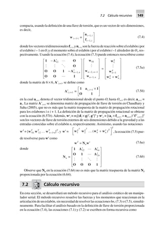 compacta, usando la definición de una llave de torsión, que es un vector de seis dimensiones,
es decir,
w i–1,i ∫
n
f
i i
i i
-
-
L
NM O
QP1
1
,
,
(7.4)
donde los vectores tridimensionales fi–1,i y ni–1,i son la fuerza de reacción sobre el eslabón i por
el eslabón i – 1 en Oi y el momento sobre el eslabón i por el eslabón i –1 alrededor de Oi, res-
pectivamente. Usando la ecuación (7.4), la ecuación (7.3) puede entonces reescribirse como
1 A O
O
O O 1 A
O O 1
- ¢
- ¢
L
N
MMMM
O
Q
PPPP-
12
1n n,
w
w
w
01
2 1
1
n n
n n
- -
-
L
N
MMMMM
O
Q
PPPPP
,
,
=
w
w
w w
1
1
g
n
g
n
g
n
e
-
+
L
N
MMMMM
O
Q
PPPPP
(7.5a)
donde la matriz de 6 × 6, AЈi,i+1, se define como
A¢i, i+1 ∫
1 a 1
O 1
i i, + ¥L
NM O
QP1
(7.5b)
en la cual ai,i+1 denota el vector tridimensional desde el punto Oi hasta Oi+1, es decir, ai,i+1 ≡
a1. La matriz AЈi,i+1 se denomina matriz de propagación de llave de torsión en Chaudhary y
Saha (2005), que no es más que la matriz traspuesta de la matriz de propagación rotacional
para los eslabones i e i + 1. La definición de la matriz de propagación rotacional se obtiene
con la ecuación (6.57b). Además, wg
i ≡ mi[(di × g)T
, gT
]T
y we
n ≡ [(an × fn.n+1 + nn.n+1)T
fT
n.n+1]T
son los vectores de llave de torsión externos de seis dimensiones debido a la gravedad y a las
entradas conocidas sobre el eslabón n, respectivamente. Asimismo, usando las notaciones
wJ
∫ [wT
01 wT
12 … wT
n–1,n]T
, y w¢ ∫ w w w w1 2
g g
n
g
n
e T
TT T
º +L
NM O
QP( ) , la ecuación (7.5) pue-
de resolverse para wJ
como
wJ
= Nuw¢ (7.6a)
donde
Nu ∫
1 A A
O 1 A
O O O 1
¢ ¢
¢
L
N
MMMM
O
Q
PPPP
12 1
2
n
n
(7.6b)
Observe que Nu en la ecuación (7.6b) no es más que la matriz traspuesta de la matriz Nd
proporcionada por la ecuación (6.64).
7.2 Cálculo recursivo
En esta sección, se desarrollará un método recursivo para el análisis estático de un manipu-
lador serial. El método recursivo resuelve las fuerzas y los momentos que reaccionan en la
articulación de un eslabón, sin necesidad de resolver las ecuaciones 6n, (7.3) o (7.5), simultá-
neamente. Para facilitar el análisis basado en la definición de llave de torsión proporcionada
en la ecuación (7.4), las ecuaciones (7.1) y (7.2) se escriben en forma recursiva como
7.2 Cálculo recursivo 149
 