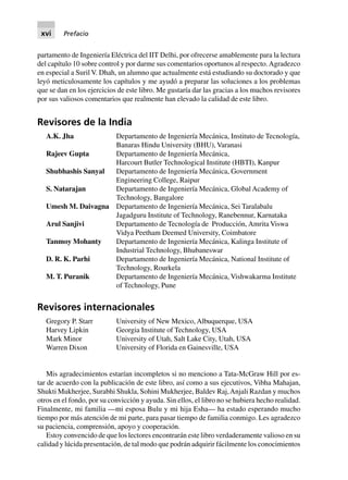 partamento de Ingeniería Eléctrica del IIT Delhi, por ofrecerse amablemente para la lectura
del capítulo 10 sobre control y por darme sus comentarios oportunos al respecto.Agradezco
en especial a Suril V. Dhah, un alumno que actualmente está estudiando su doctorado y que
leyó meticulosamente los capítulos y me ayudó a preparar las soluciones a los problemas
que se dan en los ejercicios de este libro. Me gustaría dar las gracias a los muchos revisores
por sus valiosos comentarios que realmente han elevado la calidad de este libro.
Revisores de la India
A.K. Jha Departamento de Ingeniería Mecánica, Instituto de Tecnología,
Banaras Hindu University (BHU), Varanasi
Rajeev Gupta Departamento de Ingeniería Mecánica,
Harcourt Butler Technological Institute (HBTI), Kanpur
Shubhashis Sanyal Departamento de Ingeniería Mecánica, Government
Engineering College, Raipur
S. Natarajan Departamento de Ingeniería Mecánica, Global Academy of
Technology, Bangalore
Umesh M. Daivagna Departamento de Ingeniería Mecánica, Sei Taralabalu
Jagadguru Institute of Technology, Ranebennur, Karnataka
Arul Sanjivi Departamento de Tecnología de Producción, Amrita Viswa
Vidya Peetham Deemed University, Coimbatore
Tanmoy Mohanty Departamento de Ingeniería Mecánica, Kalinga Institute of
Industrial Technology, Bhubaneswar
D. R. K. Parhi Departamento de Ingeniería Mecánica, National Institute of
Technology, Rourkela
M. T. Puranik Departamento de Ingeniería Mecánica, Vishwakarma Institute
of Technology, Pune
Revisores internacionales
Gregory P. Starr University of New Mexico, Albuquerque, USA
Harvey Lipkin Georgia Institute of Technology, USA
Mark Minor University of Utah, Salt Lake City, Utah, USA
Warren Dixon University of Florida en Gainesville, USA
Mis agradecimientos estarían incompletos si no menciono a Tata-McGraw Hill por es-
tar de acuerdo con la publicación de este libro, así como a sus ejecutivos, Vibha Mahajan,
Shukti Mukherjee, Surabhi Shukla, Sohini Mukherjee, Baldev Raj,Anjali Razdan y muchos
otros en el fondo, por su convicción y ayuda. Sin ellos, el libro no se hubiera hecho realidad.
Finalmente, mi familia —mi esposa Bulu y mi hija Esha— ha estado esperando mucho
tiempo por más atención de mi parte, para pasar tiempo de familia conmigo. Les agradezco
su paciencia, comprensión, apoyo y cooperación.
Estoy convencido de que los lectores encontrarán este libro verdaderamente valioso en su
calidad y lúcida presentación, de tal modo que podrán adquirir fácilmente los conocimientos
xvi Prefacio
 
