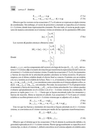 150 CAPÍTULO 7 Estática
fi–1, i = fi,i+1 – mig
ni–1, i = ni,i+1 + ai ¥ fi,i+1 – di ¥ mig
(7.7a)
(7.7b)
Observe que los vectores en las ecuaciones (7.7 a-b) aún no se expresan en algún sistema
de coordenadas. Sin embargo, el vector de posición ri a menudo se especifica en el sistema
(i + 1)-ésimo, donde tiene representación constante. Por otro lado, el vector ai puede expre-
sarse de manera conveniente en el sistema i-ésimo en términos de los parámetros DH como
[ai]i ∫
a c
a s
b
i i
i i
i
q
q
L
N
MMM
O
Q
PPP
(7.8a)
Los vectores di pueden entonces obtenerse como
[di]i ∫ [ai]i – [ri]i =
a c
a s
b
i i
i i
i
q
q
L
N
MMM
O
Q
PPP
– Qi
r
r
r
ix
iy
iz
L
N
MMM
O
Q
PPP
Donde
[ri]i+1 ∫
r
r
r
ix
iy
iz
L
N
MMM
O
Q
PPP
(7.8b)
donde rix, riy y riz son los componentes del vector ri a lo largo de los ejes Xi+1
-
, Yi+1
-
y Zi+1
-
del sis-
tema (i + 1)-ésimo y Qi es la matriz de rotación que transforma la representación del vector en
el sistema (i + 1)-ésimo en el sistema i-ésimo. Usando las ecuaciones (7.7a-b), los momentos
y fuerzas de reacción de la articulación pueden calcularse en forma recursiva. El proceso
empieza con el último eslabón donde el efector final se conecta. Continúa con un eslabón
a la vez y termina en el eslabón de la base. Para i = n, el momento y fuerza del efector final
nn+1,n (=–nn,n+1) y fn+1,n (=–fn,n+1) se consideran como conocidos en el sistema adjunto a ellos, es
decir, –[ nn,n+1]n+1 y –[ nn,n+1]n+1 son entradas. Por ende, las ecuaciones (7.7a-b) proporcionan
el momento y fuerza de reacción nn–1,n y fn–1,n en la n-ésima articulación: Los valores pueden
evaluarse apropiadamente en el n-ésimo o en el (n – 1)-ésimo sistema de coordenadas. El
proceso se repite para i = n – 1, ... 1 hasta que se hayan encontrado todos los momentos y
fuerzas de reacción. Ahora se muestra el cálculo. Las ecuaciones (7.7a-b) para el i-ésimo
eslabón se escriben primero en el (i + 1)-ésimo sistema que se adjunta a él, es decir,
[fi–1,i]i+1 = [fi,i+1 – mig]i+1
[ni–1,i]i+1 = [ni,i+1 + ai ¥ fi,i+1 – di ¥ mig]i+1
(7.9a)
(7.9b)
Una vez que las fuerzas y momentos de reacción se hayan calculado en el (i + 1)-ésimo
sistema, se convierten en el i-ésimo sistema por medio de las siguientes transformaciones:
[fi–1,i]i = Qi[fi–1, i]i+1
y
[ni–1,i]i = Qi[ni–1,i]i+1 (7.10)
Observe que el término g en las ecuaciones (7.9a-b) denota la aceleración debida a la
gravedad expresada en el (i + 1)-ésimo sistema. Puesto que g usualmente se especifica en el
sistema fijo, es decir, el sistema 1, deberá convertirse en el sistema adjunto al eslabón antes
 