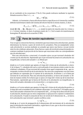 de ser sustituido en las ecuaciones (7.9a-b). Esto puede realizarse mediante la siguiente
fórmula recursiva: Para i = 1, ... n,
[g]i+1 = QT
i[g]i
(7.11)
Además, si el momento y fuerza del efector final se especifican en el sistema fijo, también
deberán transformarse dentro del sistema del efector final de la misma manera, es decir,
[fn,n+1]n+1 = QT
[fn, n+1]1 y [nn, n+1]n+1 = QT
[nn, n+1]1 (7.12)
donde Q ≡ Q1 … Qn – Qi para i = 1, …, n, siendo la matriz de rotación entre los i-ésimo y
(i + 1)-ésimo sistemas, es decir, la primera matriz de 3 × 3 de la matriz de transformación
homogénea Ti derivada en la ecuación (5.50b).
7.3 Pares de torsión equivalentes
Una vez que se conocen las fuerzas y momentos que reaccionan en las articulaciones, pueden
determinarse las fuerzas o pares de torsión de los actuadores. Para un manipulador serial,
cada articulación se acciona mediante un actuador que ejerce una fuerza o un par torsión
entre los dos eslabones adyacentes. Estas fuerzas o pares de torsión de actuación pueden en-
contrarse mediante la proyección de las fuerzas que reaccionan sobre sus correspondientes
ejes de articulaciones.
Para una articulación o rotacional, el actuador ejerce un par torsional alrededor del
i-ésimo eje de articulación. Suponiendo que el par torsional ficcional en la articulación sea
insignificante, la fuerza del actuador ␶i se obtiene por
ti = ei
T
ni–1,i (7.13)
donde ei es el vector unitario que apunta a lo largo del i-ésimo eje de articulación, es decir,
Zi de la figura 7.1, alrededor del cual se está realizando el movimiento relativo entre los dos
eslabones colindantes. El par torsional del actuador tiene aquel componente de ni–1 que co-
rresponde a la dirección del eje de la articulación. Sus otros dos componentes son reacciones
que deberán ser soportadas por el cojinete de la articulación. Al término ␶i se le llama par
torsional de la articulación. Para una articulación prismática, la fuerza del actuador se ob-
tiene de manera similar. Es la fuerza que se ejerce a lo largo del i-ésimo eje de la rotacional.
Nuevamente, suponiendo que la fuerza de fricción en la articulación sea insignificante, la
fuerza del actuador, denotada con la misma letra ␶i, se expresa como
ti = ei
T
fi–1, i (7.14)
donde ei es el vector unitario que apunta a lo largo del i-ésimo eje de articulación positivo, a
lo largo del cual se trasladan los dos eslabones adyacentes. La ecuación (7.14) implica que la
fuerza del actuador solamente lleva el componente de fi–1,i a lo largo de la dirección del eje de
la articulación, mientras que sus otros componentes se apoyan en los cojinetes o rodamientos
de la articulación. Usando la notación de llave de torsión de 6 dimensiones wi–1,i, la fuerza
de la articulación o par torsional ␶i puede escribirse como
ti = pi
T
wi–1, i (7.15)
donde pi es el vector de propagación de 6 dimensiones del movimiento de la articulación
para la articulación rotacional o prismática, según fuere el caso, que se da en las ecuaciones
(6.57b) o (6.59), respectivamente.
7.3 Pares de torsión equivalentes 151
 