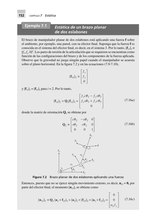 152 CAPÍTULO 7 Estática
Ejemplo 7.1 Estática de un brazo planar
de dos eslabones
El brazo de manipulador planar de dos eslabones está aplicando una fuerza f sobre
el ambiente, por ejemplo, una pared, con su efector final. Suponga que la fuerza f es
conocida en el sistema del efector final, es decir, en el sistema 3. Por lo tanto, [f23]3 ≡
[fx, fy, 0]T
. Los pares de torsión de la articulación que se requieren se encuentran como
función de las configuraciones del brazo y de los componentes de la fuerza aplicada.
Observe que la gravedad no juega ningún papel cuando el manipulador se acuesta
sobre el plano horizontal. En la figura 7.2 y en las ecuaciones (7.9-7.10),
[f23]3 ∫
f
f
x
y
0
L
N
MMM
O
Q
PPP
y [f12]3 = [f23]3 para i = 2. Por lo tanto,
[f12]2 = Q2[f12]3 =
f c f s
f s f c
x y
x y
q q
q q
2 2
2 2
0
-
+
L
N
MMM
O
Q
PPP
(7.16a)
donde la matriz de orientación Q2 se obtiene por
Q2 ∫
c s
s c
q q
q q
2 2
2 2
0
0
0 0 1
-L
N
MMM
O
Q
PPP
(7.16b)
X3
Y3
f
a2
a1
X2
Y2
␪2
␪1
X1
␶2␶1
Y1
Figura 7.2 Brazo planar de dos eslabones aplicando una fuerza
Entonces, puesto que no se ejerce ningún movimiento externo, es decir, n23 = 0, por
parte del efector final, el momento [n12]2 se obtiene como
[n12]2 ∫ Q2 [a2 ¥ f23]3 = [a2]2 ¥ [f23]2 = [a2 ¥ f12]2 =
0
0
2a f y
L
N
MMM
O
Q
PPP
(7.16c)
 