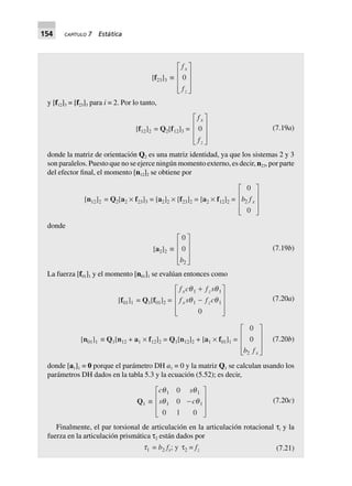 154 CAPÍTULO 7 Estática
[f23]3 ∫
f
f
x
z
0
L
N
MMM
O
Q
PPP
y [f12]3 = [f23]3 para i = 2. Por lo tanto,
[f12]2 = Q2[f12]3 =
f
f
x
z
0
L
N
MMM
O
Q
PPP
(7.19a)
donde la matriz de orientación Q2 es una matriz identidad, ya que los sistemas 2 y 3
son paralelos. Puesto que no se ejerce ningún momento externo, es decir, n23, por parte
del efector final, el momento [n12]2 se obtiene por
[n12]2 = Q2[a2 ¥ f23]3 = [a2]2 ¥ [f23]2 = [a2 ¥ f12]2 =
0
0
2b fx
L
N
MMM
O
Q
PPP
donde
[a2]2 ∫
0
0
2b
L
N
MMM
O
Q
PPP
(7.19b)
La fuerza [f01]1 y el momento [n01]1 se evalúan entonces como
[f01]1 = Q1[f01]2 =
f c f s
f s f c
x z
x z
q q
q q
1 1
1 1
0
+
-
L
N
MMM
O
Q
PPP
(7.20a)
[n01]1 ∫ Q1[n12 + a1 ¥ f12]2 = Q1[n12]2 + [a1 ¥ f01]1 =
0
0
2b fx
L
N
MMM
O
Q
PPP
(7.20b)
donde [a1]1 = 0 porque el parámetro DH a1 = 0 y la matriz Q1 se calculan usando los
parámetros DH dados en la tabla 5.3 y la ecuación (5.52); es decir,
Q1 ∫
c s
s c
q q
q q
1 1
1 1
0
0
0 1 0
-
L
N
MMM
O
Q
PPP
(7.20c)
Finalmente, el par torsional de articulación en la articulación rotacional τi y la
fuerza en la articulación prismática τ2 están dados por
t1 = b2 fx; y t2 = fz (7.21)
 
