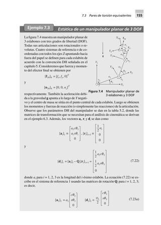 Ejemplo 7.3 Estática de un manipulador planar de 3 DOF
La figura 7.4 muestra un manipulador planar de
3 eslabones con tres grados de libertad (DOF).
Todas sus articulaciones son rotacionales o re-
volutas. Cuatro sistemas de referencia o de co-
ordenadas con todos los ejes Z apuntando hacia
fuera del papel se definen para cada eslabón de
acuerdo con la convención DH señalada en el
capítulo 5. Consideremos que fuerza y momen-
to del efector final se obtienen por
[f34]4 = [fx, fy, 0]T
y
[n34]4 = [0, 0, nz]T
respectivamente. También la aceleración debi-
da a la gravedad g apunta a lo largo de Y negati-
vo y el centro de masa se sitúa en el punto central de cada eslabón. Luego se obtienen
los momentos y fuerzas de reacción (o simplemente las reacciones) de la articulación.
Observe que los parámetros DH del manipulador se dan en la tabla 5.2, donde las
matrices de transformación que se necesitan para el análisis de cinemática se derivan
en el ejemplo 6.3. Además, los vectores ai, ri y di se dan como
[ai]i ∫
a c
a s
i
i i
q
q
1
0
L
N
MMM
O
Q
PPP
, [ri]i+1 ∫
1
2
0
0
ai
L
N
MMMM
O
Q
PPPP
y
[di]i = [ai]i – Qi[ri]i+1 =
1
2
1
2
0
1
1
a c
a s
i
i
q
q
L
N
MMMMM
O
Q
PPPPP
(7.22)
donde ai para i = 1, 2, 3 es la longitud del i-ésimo eslabón. La ecuación (7.22) se es-
cribe en el sistema de referencia 1 usando las matrices de rotación Qi para i = 1, 2, 3;
es decir,
[a1]1 = a1
c
s
q
q
1
1
0
L
N
MMM
O
Q
PPP
[d1]1 =
a1
2
c
s
q
q
1
1
0
L
N
MMM
O
Q
PPP
(7.23a)
Y1
␶1
␶3
Y2
X2
X1
␶2
␪1
␪2
a2
a1
Y3
Y4 ␪3
X3
a3
X4 f34
g
nz
Figura 7.4 Manipulador planar de
3 eslabones y 3 DOF
7.3 Pares de torsión equivalentes 155
 