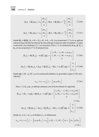 156 CAPÍTULO 7 Estática
[a2]1 = Q1[a2]2 = a2
c
s
q
q
12
12
0
L
N
MMM
O
Q
PPP
, [d2]1 = Q1[d2]2 =
a2
2
c
s
q
q
12
12
0
L
N
MMM
O
Q
PPP
(7.23b)
[a3]1 = Q12[a3]3 = a3
c
s
q
q
13
13
0
L
N
MMM
O
Q
PPP
, [d3]1 = Q12[d3]3 =
a3
2
c
s
q
q
13
13
0
L
N
MMM
O
Q
PPP
(7.23c)
donde Q12 ≡ Q1Q2, q12 ≡ q1 + q2 y q13 ≡ q12 + q3. Las ecuaciones (7.7a-b) se aplican
entonces para calcular las fuerzas de reacción que se ejercen sobre el eslabón 3. Luego
se procede a los eslabones 2 y 1 en secuencia. Para i = 3, la sustitución de a3, d3, f34 y
n34 en las ecuaciones (7.7a-b) proporciona
[f23]3 = Q3[f34]4 – m3QT
12[g]1 =
f c f s m gs
f s f c m gc
x y
x y
q q
q q
3 3 3 12
3 3 3 12
0
- +
+ +
L
N
MMM
O
Q
PPP
(7.24a)
[n23]3 = Q3[n34]4 + [a3]3 ¥ Q3[f34]4 – [d3]3 ¥ m3QT
12[g]1 ∫
0
0
23n z
L
N
MMM
O
Q
PPP
(7.24b)
donde [g]1 ≡ [0, –g, 0]T
; g es la aceleración debida a la gravedad e igual a 9.81 m/s2.
Además,
n23z ∫ nz + a3 f m gcy -FH IK
1
2 3 13q (7.24c)
Para i = 2, f23 y n23 se utilizan entonces con el fin de obtener lo siguiente:
[f12]2 = [f23 – m2g]2 = Q2[f23]3 – m2QT
1[g]1 =
f c f s m gs
f s f c m gc
x y
x y
q q q
q q q
23 23 23 1
23 23 23 1
0
- +
+ +
L
N
MMM
O
Q
PPP
(7.25a)
[n12]2 = Q2[n23]3 + [a2]2 ¥ Q2[f23]3 – [d2]2 ¥ m2QT
1[g]1 ∫
0
0
12n z
L
N
MMM
O
Q
PPP
(7.25b)
donde m12 ≡ m1 + m2, y el término n12z se obtiene por
n12z ∫ nz + a3 f m gcy -FH IK
1
2 3 13q + a2 f s f c m m gcx yq q q3 3 3 2 12
1
2
+ + +F
H
I
K
L
NM O
QP
(7.25c)
 