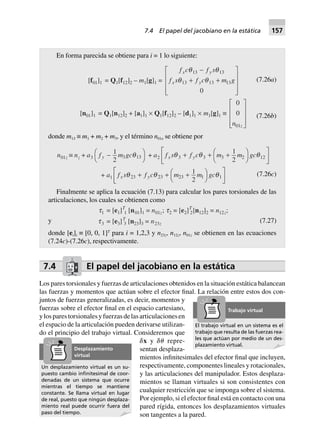 En forma parecida se obtiene para i = 1 lo siguiente:
[f01]1 = Q1[f12]2 – m1[g]1 =
f c f s
f s f c m g
x y
x y
q q
q q
13 13
13 13 13
0
-
+ +
L
N
MMM
O
Q
PPP
(7.26a)
[n01]1 = Q1[n12]2 + [a1]1 ¥ Q1[f12]2 – [d1]1 ¥ m1[g]1 ∫
0
0
01n z
L
N
MMM
O
Q
PPP
(7.26b)
donde m13 ≡ m1 + m2 + m3, y el término n01z se obtiene por
n01z ∫ nz + a3 f m gcy -FH IK
1
2 3 13q + a2 f s f c m m gcx yq q q3 3 3 2 12
1
2
+ + +F
H
I
K
L
NM O
QP
+ a1 f s f c m m gcx yq q q23 23 23 1 1
1
2
+ + +FH IK
L
NM O
QP (7.26c)
Finalmente se aplica la ecuación (7.13) para calcular los pares torsionales de las
articulaciones, los cuales se obtienen como
y
t1 = [e1]T
1 [n01]1 = n01z; t2 = [e2]T
2[n12]2 = n12z;
t3 = [e3]T
3 [n23]3 = n23z (7.27)
donde [ei]i ≡ [0, 0, 1]T
para i = 1,2,3 y n23z, n12z, n01z se obtienen en las ecuaciones
(7.24c)-(7.26c), respectivamente.
7.4 El papel del jacobiano en la estática
Los pares torsionales y fuerzas de articulaciones obtenidos en la situación estática balancean
las fuerzas y momentos que actúan sobre el efector final. La relación entre estos dos con-
juntos de fuerzas generalizadas, es decir, momentos y
fuerzas sobre el efector final en el espacio cartesiano,
ylosparestorsionalesyfuerzasdelasarticulacionesen
el espacio de la articulación pueden derivarse utilizan-
do el principio del trabajo virtual. Consideremos que
␦x y ␦␪ repre-
sentan desplaza-
mientos infinitesimales del efector final que incluyen,
respectivamente, componentes lineales y rotacionales,
y las articulaciones del manipulador. Estos desplaza-
mientos se llaman virtuales si son consistentes con
cualquier restricción que se imponga sobre el sistema.
Por ejemplo, si el efector final está en contacto con una
pared rígida, entonces los desplazamientos virtuales
son tangentes a la pared.
El trabajo virtual en un sistema es el
trabajo que resulta de las fuerzas rea-
les que actúan por medio de un des-
plazamiento virtual.
Trabajo virtual
Un desplazamiento virtual es un su-
puesto cambio inﬁnitesimal de coor-
denadas de un sistema que ocurre
mientras el tiempo se mantiene
constante. Se llama virtual en lugar
de real, puesto que ningún desplaza-
miento real puede ocurrir fuera del
paso del tiempo.
Desplazamiento
virtual
7.4 El papel del jacobiano en la estática 157
 
