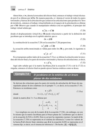 158 CAPÍTULO 7 Estática
Ahora bien, si we denota la torcedura del efector final, entonces el trabajo virtual efectua-
do por él se obtiene por wT
e␦x. De manera parecida, si ␶ denota el vector de todos los pares
torsionales y fuerzas de la articulación que actúan en las articulaciones para producir la llave
de torsión we, entonces el trabajo virtual definido en el espacio de la articulación se obtiene
por ␶T
␦p. Observe que cuando el manipulador robótico está en equilibrio, el principio del
trabajo virtual señala que
wT
e dx = tttttT
dqqqqq (7.28)
donde el desplazamiento virtual ␦x y ␦p puede relacionarse a partir de la definición del
jacobiano que se introdujo en el capítulo anterior, que es
dx = Jdqqqqq (7.29)
La sustitución de la ecuación (7.29) en la ecuación (7.28) proporciona
wT
e Jdqqqqq = tttttT
dqqqqq (7.30)
La ecuación arriba mencionada es válida para todos los ␦p, y, por ende, lo siguiente es
válido:
wT
e J = tttttT (7.31)
Si se transponen ambos lados de la ecuación (7.31a), se obtiene la relación entre la torce-
dura del efector final y los pares de torsión o torsionales y fuerzas de articulaciones, es decir,
ttttt = JT
we (7.32)
Aquí cabe señalar que si la matriz Jacobiana J de la ecuación (7.31) o de la (7.32) es
singular, entonces el efector final no puede ejercer fuerzas estáticas como se desea.
Ejemplo 7.4 El jacobiano en la estática de un brazo
planar de dos eslabones
Se derivan dos relaciones para los pares de torsión de articulación del brazo de ma-
nipulador planar de dos eslabones en el ejemplo 7.1, es decir, en la ecuación (7.18).
Entonces se reordenan como
ttttt = JT
f (7.33a)
donde ttttt ∫ [t1, t2]T
, f ∫ [fx, fy, 0]T
donde la matriz J de 3 × 3 se obtiene por
J ∫
a s
a c a a
1 2
1 2 2 2
0
0 0
q
q +
L
N
MMM
O
Q
PPP
(7.33b)
Los renglones no cero de la matriz J de la ecuación (7.33b), sin embargo, no son
lo mismo que la matriz Jacobiana para el brazo planar de 2 eslabones que se derivó
en la ecuación (6.51b) o (6.69). Esto es así por las siguientes razones: la matriz J de
la ecuación (7.33b) se representa en el sistema de referencia 3 como los valores de
la fuerza f del efector final, mientras que J de la ecuación (6.69) se representa en el
sistema fijo, es decir, en el sistema de referencia 1. De hecho, [J]1 = Q1Q2[J]3
 