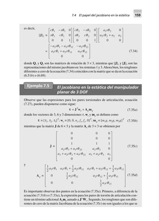 es decir,
[J]1 ∫
c s
s c
q q
q q
1 1
1 1
0
0
0 0 1
-L
N
MMM
O
Q
PPP
c s
s c
q q
q q
2 2
2 2
0
0
0 0 1
-L
N
MMM
O
Q
PPP
a s
a c a a
1 2
1 2 2 2
0
0 0
q
q +
L
N
MMM
O
Q
PPP
=
- - -
+
L
N
MMM
O
Q
PPP
a s a s a s
a c a c a c
1 1 2 12 2 12
1 1 2 12 2 12
0 0
q q q
q q q (7.34)
donde Q1 y Q2 son las matrices de rotación de 3 × 3, mientras que [J]1 y [J]3 son las
representaciones del mismo jacobiano en los sistemas 1 y 3.Ahora bien, los renglones
diferentes a cero de la ecuación (7.34) coinciden con la matriz que se da en la ecuación
(6.51b) o (6.69).
Ejemplo 7.5 El jacobiano en la estática del manipulador
planar de 3 DOF
Observe que las expresiones para los pares torsionales de articulación, ecuación
(7.27), pueden disponerse como sigue:
ttttt = JT
we + Agmg (7.35a)
donde los vectores de 3, 6 y 3 dimensiones ␶, we y mg se definen como
ttttt ∫ [t1, t2, t3]T
; we ∫ [0, 0, nz, fx, fy, 0]T
; mg ∫ [m1g, m2g, m3g]T
(7.35b)
mientras que la matriz J de 6 × 3 y la matriz Ag de 3 × 3 se obtienen por
J ∫
0 0 0
0 0 0
1 1 1
0
00
2 3 1 23 2 3
3 2 3 1 23 3 2 3 3
a s a s a s
a a c a c a a c a
q q q
q q q
+
+ + +
L
N
MMMMMMMM
O
Q
PPPPPPPP
(7.35c)
y
Ag ∫
1
2
1
2
1
2
0
1
2
1
2
0 0
1
2
1 1 1 1 2 12 1 1 2 12 3 13
2 12 2 12 3 13
3 13
a c a c a c a c a c a c
a c a c a c
a c
q q q q q q
q q q
q
+ + +
+
L
N
MMMMM
O
Q
PPPPP
(7.35d)
Es importante observar dos puntos en la ecuación (7.35a). Primero, a diferencia de la
ecuación (7.31b) o (7.33a), la expresión para los pares de torsión de articulación con-
tiene un término adicional Agmg aunado a JT
We. Segundo, los renglones que son dife-
rentes de cero de la matriz Jacobiana de la ecuación (7.35c) no son iguales a los que se
7.4 El papel del jacobiano en la estática 159
 
