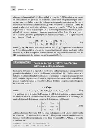 160 CAPÍTULO 7 Estática
obtienen en la ecuación (6.53). En realidad, la ecuación (7.31b) se obtiene sin tomar
en consideración los pesos de los eslabones. Por lo tanto, no aparece ningún térmi-
no asociado con dichos pesos. Sin embargo, éstos podrán convertirse en fuerzas y
momentos equivalentes del efector final, y podrá reescribirse la ecuación (7.31b), de
donde se obtendría un término adicional como en la ecuación (7.35a). En segundo
lugar, como se señaló en el ejemplo 7.4, la expresión para la matriz Jacobiana, ecua-
ción (7.35c), se representa en el sistema 4, puesto que la llave de torsión we se conoce
en el sistema 4, mientras que la expresión J de la ecuación (6.53) es la representación
en el sistema 1. En efecto,
[J]1 =
Q O
O Q
1
1
L
NM O
QP
Q O
O Q
2
2
L
NM O
QP
Q O
O Q
3
3
L
NM O
QP[J]4 (7.36)
donde Q1, Q2 y Q3 son las matrices de rotación de 3 × 3, y O representa la matriz cero
de 3 × 3. Además, [J]1 y [J]4 son las representaciones del mismo jacobiano en los
sistemas 1 y 4. Entonces puede demostrarse que los renglones diferentes de cero de
[J]1 son exactamente las mismas que en la ecuación (6.53).
Ejemplo 7.6 Pares de torsión estáticos en el brazo
articulado antropomórﬁco
En la parte del brazo de la figura 6.4, puede verse un brazo articulado antropomórfico
para el cual se obtiene la matriz Jacobiana en la ecuación (6.54c). Si el momento ne y
la fuerza fe actúan sobre el efector final que se conoce en el propio sistema del efector
final, entonces los pares de torsión que se requieren en las tres articulaciones del brazo
pueden calcularse usando la ecuación (7.28), en donde no son considerados los pesos
de eslabones, es decir,
donde
ttttt = JT
Qwe
ttttt ∫ [t1, t2, t3]T
; we ∫ [w34]4 ∫ [nx, ny, nz, fx, fy, fz]T
(7.37a)
y la matriz de 6 × 6, Q
)
≡ diag[Q, Q], donde Q = Q1Q2Q3 transforma la representación
de un vector desde el sistema del efector final, es decir, el sistema 4, al sistema fijo, es
decir, el sistema 1. Esto puede extraerse de la ecuación (6.11) como
Q ∫
c c c s s
s c s s c
s c
1 23 1 23 1
1 23 1 23 1
23 23 0
- -
-
- -
L
N
MMM
O
Q
PPP
(7.37b)
Además, la matriz Jacobiana de 6 × 3 se da en la ecuación (6.54c) que se representa
en el sistema 1. El resultado de la ecuación (7.33a) para los pares de torsión de articu-
laciones puede obtenerse mediante el uso de un programa MATLAB que se presenta
a continuación.
%Statics torques in the Articulated Arm
syms a1 a2 a3 th1 th2 th3 nx ny nz fx fy fz;
 