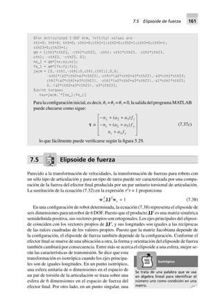 %For Articulated 3-DOF Arm, initital values are
th1=0; th2=0; th3=0; sth1=0;cth1=1;sth2=0;cth2=1;sth3=0;cth3=1;
sth23=0;cth23=1;
qm = [cth1*cth23, -cth1*sth23, -sth1; sth1*cth23, -sth1*sth23,
cth1; -sth23, -cth23, 0];
ne_1 = qm*[nx;ny;nz];
fe_1 = qm*[fx;fy;fz];
jacm = [0,-sth1,-sth1;0,cth1,cth1;1,0,0;
-sth1*(a2*cth2+a3*cth23),-cth1*(a2*sth2+a3*sth23),-a3*cth1*sth23;
cth1*(a2*cth2+a3*cth23), -sth1*(a2*sth2+a3*sth23),-a1*sth1*sth23;
0,-(a2*cth2+a3*cth23),-a3*cth23];
%Joint torques
tau=jacm.’*[ne_1;fe_1]
Para la configuración inicial, es decir, ␪1 = ␪2 = ␪3 = 0, la salida del programa MATLAB
puede checarse como sigue:
ttttt ∫
- + +
- + +
+
L
N
MMM
O
Q
PPP
n a a f
n a a f
n a f
y z
z y
z y
( )
( )
2 3
2 3
3
(7.37c)
lo que fácilmente puede verificarse según la figura 5.29.
7.5 Elipsoide de fuerza
Parecido a la transformación de velocidades, la transformación de fuerzas para robots con
un sólo tipo de articulación y para un tipo de tarea puede ser caracterizada por una compa-
ración de la fuerza del efector final producida por un par unitario torsional de articulación.
La sustitución de la ecuación (7.32) en la expresión ␶T
␶ = 1 proporciona
wT
e JJT
we 1= (7.38)
En una configuración de robot determinada, la ecuación (7.38) representa el elipsoide de
seis dimensiones para un robot de 6 DOF. Puesto que el producto JJT
es una matriz simétrica
semidefinida positiva, sus vectores propios son ortogonales. Los ejes principales del elipsoi-
de coinciden con los vectores propios de JJT
, y sus longitudes son iguales a las recíprocas
de las raíces cuadradas de los valores propios. Puesto que la matriz Jacobiana depende de
la configuración, el elipsoide de fuerza también depende de la configuración. Conforme el
efector final se mueve de una ubicación a otra, la forma y orientación del elipsoide de fuerza
también cambiará por consecuencia. Entre más se acerca el elipsoide a una esfera, mejor se-
rán las características de transmisión. Se dice que esta
transformación es isotrópica cuando los ejes principa-
les son de iguales longitudes. En un punto isotrópico,
una esfera unitaria de n dimensiones en el espacio de
un par de torsión de la articulación se traza sobre una
esfera de 6 dimensiones en el espacio de fuerza del
efector final. Por otro lado, en un punto singular, una
Se trata de una palabra que se usa
en álgebra lineal para identiﬁcar el
número uno como condición en una
matriz.
Isotrópico
7.5 Elipsoide de fuerza 161
 