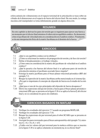 162 CAPÍTULO 7 Estática
esfera unitaria de n dimensiones en el espacio torsional de la articulación se traza sobre un
cilindro de 6 dimensiones en el espacio de fuerza del efector final. De este modo, la ventaja
mecánica del manipulador se torna infinitamente grande en alguna dirección.
RESUMEN
En este capítulo se derivan los pares de torsión que se requieren para ejercer una fuerza y
un momento por el efector final mientras el robot está en equilibrio estático. Se demuestra
cómo el jacobiano de velocidad entra en consideración en el análisis estático. Finalmente,
se da una interpretación física de la matriz Jacobiana en el dominio de la fuerza.
EJERCICIOS
7.1 ¿Qué es un equilibrio estático en la robótica?
7.2 ¿Cómo se relacionan las matrices de propagación de torsión y de llave de torsión?
7.3 Define el desplazamiento y el trabajo virtuales.
7.4 ¿Cómo entra en consideración la matriz del jacobiano de velocidad en el análisis
estático?
7.5 ¿Qué le pasaría a las fuerzas del efector final si se aplicaran pares de torsión de
articulación mientras el jacobiano asociado fuese singular?
7.6 Extraiga la matriz jacobiana para el brazo planar rotacional-prismático (RP) del
ejemplo 7.2.
7.7 Busque la expresión de la matriz Jacobiana arriba mencionada en el sistema fijo.
7.8 ¿Por qué es importante el concepto de elipsoide de fuerza en el estudio de la está-
tica?
7.9 ¿Qué pasa si uno de los ejes principales del elipsoide de fuerza desaparece?
7.10 Derive las expresiones del par de torsión y fuerza para el brazo planar prismático-
rotacional (PR) que se presenta en la figura 5.26 si se aplica la fuerza fe del efector
final y no se consideran los pesos de eslabones.
EJERCICIOS BASADOS EN MATLAB
7.11 Verifique los resultados del ejercicio 7.7 usando un programa MATLAB.
7.12 Verifique los resultados del ejercicio 7.10.
7.13 Busque las expresiones de par torsional para el robot SCARA que se presenta en
la figura 5.28.
7.14 Averigüe los pares torsionales para el brazo antropomórfico del ejemplo 7.6, mien-
tras ␪1 = ␪2 = 0 y ␪3 = ␲/2.
7.15 ¿Cuáles son los valores del par torsional para la muñeca esférica que se muestra
en la figura 5.30 si se aplica solamente un momento ne en su efector final?
 