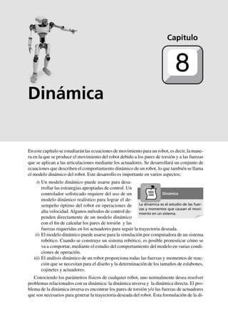En este capítulo se estudiarán las ecuaciones de movimiento para un robot, es decir, la mane-
ra en la que se produce el movimiento del robot debido a los pares de torsión y a las fuerzas
que se aplican a las articulaciones mediante los actuadores. Se desarrollará un conjunto de
ecuaciones que describen el comportamiento dinámico de un robot, lo que también se llama
el modelo dinámico del robot. Este desarrollo es importante en varios aspectos:
iii) Un modelo dinámico puede usarse para desa-
rrollar las estrategias apropiadas de control. Un
controlador sofisticado requiere del uso de un
modelo dinámico realístico para lograr el de-
sempeño óptimo del robot en operaciones de
alta velocidad. Algunos métodos de control de-
penden directamente de un modelo dinámico
con el fin de calcular los pares de torsión y las
fuerzas requeridas en los actuadores para seguir la trayectoria deseada.
iii) El modelo dinámico puede usarse para la simulación por computadora de un sistema
robótico. Cuando se construye un sistema robótico, es posible pronosticar cómo se
va a comportar, mediante el estudio del comportamiento del modelo en varias condi-
ciones de operación.
iii) El análisis dinámico de un robot proporciona todas las fuerzas y momentos de reac-
ción que se necesitan para el diseño y la determinación de los tamaños de eslabones,
cojinetes y actuadores.
Conociendo los parámetros físicos de cualquier robot, uno normalmente desea resolver
problemas relacionados con su dinámica: la dinámica inversa y la dinámica directa. El pro-
blema de la dinámica inversa es encontrar los pares de torsión y/o las fuerzas de actuadores
que son necesarios para generar la trayectoria deseada del robot. Esta formulación de la di-
Capítulo
8
La dinámica es el estudio de las fuer-
zas y momentos que causan el movi-
miento en un sistema.
Dinámica
Dinámica
 