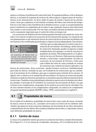 164 CAPÍTULO 8 Dinámica
námica es útil para el problema del control del robot. El segundo problema, el de la dinámica
directa, es encontrar la respuesta de un brazo de robot respecto a algunos pares de torsión o
fuerzas en las articulaciones. Es decir, dados los pares de torsión o fuerzas de las articula-
ciones, tiene que computarse el movimiento resultante del robot como función del tiempo.
Esto no es tan crítico como el problema de la dinámica inversa, ya que se usa principalmente
para la simulación en computadora de un robot, lo que solamente muestra cómo funcionará
éste cuando se está construyendo. Por otro lado, un modelo eficiente de dinámica inversa se
vuelve sumamente importante para el control de robots en tiempo real.
Las ecuaciones de dinámica del movimiento pueden formularse por medio de varios mé-
todos. Uno consiste en aplicar las ecuaciones de movimiento de Lagrange. La ventaja de usar
este planteamiento es que elimina las fuerzas de restricción de las ecuaciones de dinámica de
movimientosilascoordenadasgeneralizadasseeligenenformaindependiente.Estaelimina-
ción hace que sea adecuado para el control y para la si-
mulación de movimiento. Sin embargo, dichas fuerzas
de restricción eliminadas pueden recuperarse usando
multiplicadores de Lagrange si se han de usar para los
propósitos de diseño. Otro planteamiento es la aplica-
ción de las leyes de Newton y Euler para movimientos
lineales y rotacionales, respectivamente. Escribir las
ecuaciones de movimiento de Newton y Euler para
cada eslabón del robot da como resultado un sistema
de ecuaciones que contiene las fuerzas aplicadas y las
fuerzas de restricciones. Estas ecuaciones pueden entonces resolverse simultáneamente
para todas las fuerzas, incluidas las que son resultado de las restricciones que no contribu-
yen al movimiento de los eslabones, pero que se requieren para el diseño de los mismos. Si
alguien sólo se interesa en la simulación del movimiento, las fuerzas de restricción pueden
eliminarseusandolasrelacionesgeométricasycinemáticasquedescribenlanaturalezadelas
restricciones.Tambiénexistenmetodologíasalternativaspararesolverladinámicaderobots,
por ejemplo, el principio de D’Alembert, las ecuaciones de movimiento de Kane y las que
se basan en los complementos ortogonales de las matrices de restricción de velocidad. Uno
de estos métodos basados en los complementos ortogonales, las matrices de complemento
ortogonal natural desacoplado (DeNOC) (Saha, 1999), se presentará en el capítulo 9.
8.1 Propiedades de inercia
En el estudio de la dinámica, propiedades de inercia tales como centro de masas, momento
de inercia, tensor de inercia, etc., asociados con la masa o la inercia de los eslabones indi-
viduales que aparecen en las ecuaciones dinámicas de movimiento de un robot, afectarán el
comportamiento de este último. Para estudiar la dinámica de un robot, es importante conocer
estas diferentes propiedades de inercia.
8.1.1 Centro de masa
La masa es la cantidad de materia que posee un cuerpo de una forma y tamaño determinados.
En la figura 8.1, F es un sistema de coordenadas cartesianas, dV es un diferencial de volu-
Las ecuaciones de Newton-Euler se
conocen como planteamiento vecto-
rial, mientras que las de Euler-Lagran-
ge se sustentan en un planteamiento
basado en la energía.
Planteamiento
vectorial vs.
planteamiento de
energía
 