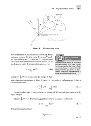 men del material B, ρ es la densidad material y p es el
vector de posición del diferencial de masa ρdV desde
el origen del sistema F, es decir, O. El centro de masa
del cuerpo B se define entonces como el punto C, de tal
modo que su vector de posición denotado por c es
c ∫
1
m
V
z prdV (8.1a)
donde m ∫
V
zrdV es la masa total del cuerpo B. Ade-
más, si como se presenta en la figura 8.1, p = c + r se sustituye en la ecuación (8.1a), se
obtiene lo siguiente:
c ∫
1
m
V
zcrdV +
1
m
V
zrrdV (8.1b)
Puesto que el vector c es independiente del volumen V del cuerpo B, puede extraerse del
signo integral.
Además,
V
zrdV = m. Por lo tanto, puede reescribirse la ecuación (8.1b) como
c ∫ c +
1
m
V
zrrdV (8.1c)
lo que inmediatamente da:
V
zrrdV 0=
(8.1d)
Figura 8.1 Momentos de masa
Cuerpo, B
␳dV
r Zc
YcC
Xc
c
p
d
Z
L
u
O
Y
X
Sistema coordenado, F
El momento de inercia de un objeto
es una propiedad de su masa y de su
forma geométrica. La masa inﬂuye
en forma directa en un movimiento
lineal, mientras que afecta el movi-
miento rotacional indirectamente a
través del momento de inercia.
Masa vs. momento
de inercia
8.1 Propiedades de inercia 165
 