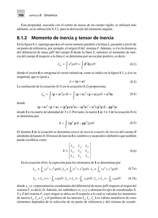 166 CAPÍTULO 8 Dinámica
Esta propiedad, asociada con el centro de masas de un cuerpo rígido, se utilizará más
adelante, en la subsección 8.3.2, para la derivación del momento angular.
8.1.2 Momento de inercia y tensor de inercia
En la figura 8.1, suponga que u es el vector unitario paralelo a la línea L, pasando a través de
un punto de referencia, por ejemplo, el origen O del sistema F. Además, si d es la distancia
del diferencial de masa rdV del cuerpo B desde la línea L, entonces el momento de iner-
cia del cuerpo B respecto a la línea L se determina por un escalar positivo, es decir,
Iuu =
V
zd2
rdV =
V
zdT
drdV (8.2)
donde el vector d es ortogonal al vector unitario u, como se indica en la figura 8.1, y d es su
magnitud, que es igual a
d = |p ¥ u| (8.2)
La sustitución de la ecuación (8.3) en la ecuación (8.2) proporciona
Iuu =
V
z|p ¥ u|2
r dV =
V
z(p ¥ u)T
(p ¥ u)rdV = uT
Iu (8.4)
donde
(p ¥ u)T
(p ¥ u) = (pT
p)(uT
u) – (pT
u)2
= uT
[(pT
p)1 – ppT
]u
donde 1 es la matriz de identidad de 3 × 3. Por tanto, la matriz I de 3 × 3 de la ecuación (8.4)
se determina por
I =
V
z[(pT
p)1 – ppT
]rdV (8.5)
El término I de la ecuación se denomina tensor de inercia o matriz de inercia del cuerpo B
alrededor del punto O. El tensor de inercia I es simétrico y un positivo-definitivo que también
puede escribirse como
I ∫
I I I
I I I
I I I
xx xy xz
yx yy yz
zx zy zz
L
N
MMM
O
Q
PPP
(8.6)
En la ecuación (8.6), la expresión para los elementos de I se determinan por
(8.7a)Ixx ∫
Vz (y2
+ z2
)rdV, Iyy ∫
Vz (z2
+ x2
)rdV, Izz ∫
Vz (x2
+ y2
)rdV
Ixy = Iyx ∫ = –
Vz xyrdV, Iyz = Izy ∫ –
Vz yzrdV, Ixz = Izx ∫ –
Vz xzrdV (8.7b)
donde x, y y z representan las coordenadas del diferencial de masa ρdV respecto al origen del
sistema F, es decir, O.Además, los subíndices xx, yy y zz denotan los ejes de coordenadas X,
Y y Z del sistema F, cuyo origen se ubica en O respecto a lo cual se calculan los momentos
de inercia Ixx
, Iyy
e Izz
y el producto de las inercias Ixy
, Iyz
, Ixz.
Los valores numéricos de estos
elementos dependen de la selección de un punto de referencia y del sistema de coorde-
 